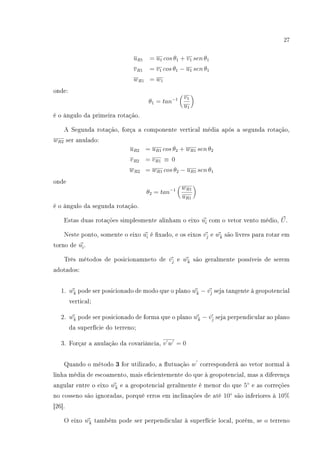 27
uR1 = u1 cos θ1 + v1 sen θ1
vR1 = v1 cos θ1 − u1 sen θ1
wR1 = w1
onde:
θ1 = tan−1 v1
u1
é o ângulo da primeira rotação.
A Segunda rotação, força a componente vertical média após a segunda rotação,
wR2 ser anulado:
uR2 = uR1 cos θ2 + wR1 sen θ2
vR2 = vR1 ≡ 0
wR2 = wR1 cos θ2 − uR1 sen θ1
onde
θ2 = tan−1 wR1
uR1
é o ângulo da segunda rotação.
Estas duas rotações simplesmente alinham o eixo uˆi com o vetor vento médio, U.
Neste ponto, somente o eixo uˆi é xado, e os eixos vˆj e wˆk são livres para rotar em
torno de uˆi.
Três métodos de posicionamneto de vˆj e wˆk são geralmente possíveis de serem
adotados:
1. wˆk pode ser posicionado de modo que o plano wˆk − vˆj seja tangente à geopotencial
vertical;
2. wˆk pode ser posicionado de forma que o plano wˆk − vˆj seja perpendicular ao plano
da superfície do terreno;
3. Forçar a anulação da covariância, v w = 0
Quando o método 3 for utilizado, a utuação w corresponderá ao vetor normal à
linha média de escoamento, mais ecientemente do que à geopotencial, mas a diferença
angular entre o eixo wˆk e a geopotencial geralmente é menor do que 5◦
e as correções
no cosseno são ignoradas, porquê erros em inclinações de até 10◦
são inferiores à 10%
[26].
O eixo wˆk também pode ser perpendicular à superfície local, porém, se o terreno
 