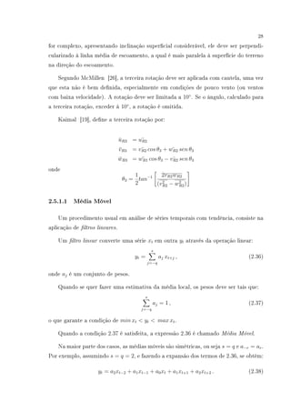 28
for complexo, apresentando inclinação supercial considerável, ele deve ser perpendi-
cularizado à linha média de escoamento, a qual é mais paralela à superfície do terreno
na direção do escoamento.
Segundo McMillen [26], a terceira rotação deve ser aplicada com cautela, uma vez
que esta não é bem denida, especialmente em condições de pouco vento (ou ventos
com baixa velocidade). A rotação deve ser limitada a 10◦
. Se o ângulo, calculado para
a terceira rotação, exceder á 10◦
, a rotação é omitida.
Kaimal [19], dene a terceira rotação por:
¯uR3 = ¯uR2
¯vR3 = ¯vR2 cos θ3 + ¯wR2 sen θ3
¯wR3 = ¯wR1 cos θ3 − ¯vR2 sen θ3
onde
θ3 =
1
2
tan−1 2vR2wR2
(v2
R2 − w2
R2)
2.5.1.1 Média Móvel
Um procedimento usual em análise de séries temporais com tendência, consiste na
aplicação de ltros lineares.
Um ltro linear converte uma série xt em outra yt através da operação linear:
yt =
s
j=−q
aj xt+j , (2.36)
onde aj é um conjunto de pesos.
Quando se quer fazer uma estimativa da média local, os pesos deve ser tais que:
s
j=−q
aj = 1 , (2.37)
o que garante a condição de min xt  yt  max xt.
Quando a condição 2.37 é satisfeita, a expressão 2.36 é chamado Média Móvel.
Na maior parte dos casos, as médias móveis são simétricas, ou seja s = q e a−r = ar.
Por exemplo, assumindo s = q = 2, e fazendo a expansão dos termos de 2.36, se obtém:
yt = a2xt−2 + a1xt−1 + a0xt + a1xt+1 + a2xt+2 . (2.38)
 