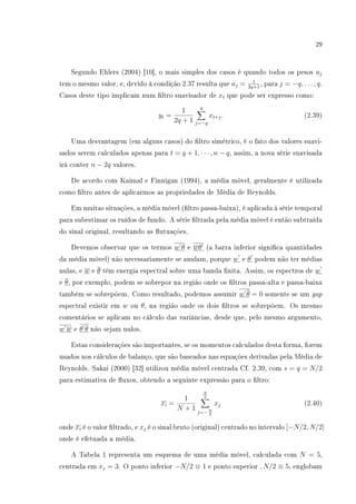 29
Segundo Ehlers (2004) [10], o mais simples dos casos é quando todos os pesos aj
tem o mesmo valor, e, devido à condição 2.37 resulta que aj = 1
2q+1
, para j = −q, . . . , q.
Casos deste tipo implicam num ltro suavisador de xt que pode ser expresso como:
yt =
1
2q + 1
q
j=−q
xt+j. (2.39)
Uma desvantagem (em alguns casos) do ltro simétrico, é o fato dos valores suavi-
sados serem calculados apenas para t = q + 1, · · · , n − q, assim, a nova série suavisada
irá conter n − 2q valores.
De acordo com Kaimal e Finnigan (1994), a média móvel, geralmente é utilizada
como ltro antes de aplicarmos as propriedades de Média de Reynolds.
Em muitas situações, a média móvel (ltro passa-baixa), é aplicada à série temporal
para subestimar os ruídos de fundo. A série ltrada pela média móvel é então subtraída
do sinal original, resultando as utuações.
Devemos observar que os termos w θ e wθ (a barra inferior signica quantidades
da média móvel) não necessariamente se anulam, porque w e θ podem não ter médias
nulas, e w e θ têm energia espectral sobre uma banda nita. Assim, os espectros de w
e θ, por exemplo, podem se sobrepor na região onde os ltros passa-alta e passa-baixa
também se sobrepõem. Como resultado, podemos assumir w θ = 0 somente se um gap
espectral existir em w ou θ, na região onde os dois ltros se sobrepôem. Os mesmo
comentários se aplicam no cálculo das variâncias, desde que, pelo mesmo argumento,
w w e θ θ não sejam nulos.
Estas considerações são importantes, se os momentos calculados desta forma, forem
usados nos cálculos de balanço, que são baseados nas equações derivadas pela Média de
Reynolds. Sakai (2000) [32] utilizou média móvel centrada Cf. 2.39, com s = q = N/2
para estimativa de uxos, obtendo a seguinte expressão para o ltro:
xi =
1
N + 1
N
2
j=−N
2
xj (2.40)
onde xi é o valor ltrado, e xj é o sinal bruto (original) centrado no intervalo [−N/2, N/2]
onde é efetuada a média.
A Tabela 1 representa um esquema de uma média móvel, calculada com N = 5,
centrada em xj = 3. O ponto inferior −N/2 ≡ 1 e ponto superior , N/2 ≡ 5, englobam
 