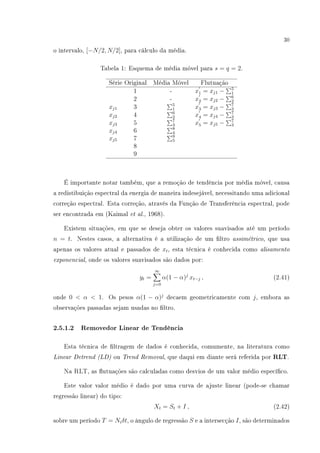 30
o intervalo, [−N/2, N/2], para cálculo da média.
Tabela 1: Esquema de média móvel para s = q = 2.
Série Original Média Móvel Flutuação
1 - x1 = xj1 − 5
1
2 - x2 = xj2 − 6
2
xj1 3 5
1 x3 = xj3 − 7
3
xj2 4 6
2 x4 = xj4 − 7
3
xj3 5 7
3 x5 = xj5 − 7
3
xj4 6 8
4
xj5 7 9
5
8
9
É importante notar também, que a remoção de tendência por média móvel, causa
a redistibuição espectral da energia de maneira indesejável, necessitando uma adicional
correção espectral. Esta correção, através da Função de Transferência espectral, pode
ser encontrada em (Kaimal et al., 1968).
Existem situações, em que se deseja obter os valores suavisados até um período
n = t. Nestes casos, a alternativa é a utilização de um ltro assimétrico, que usa
apenas os valores atual e passados de xt, esta técnica é conhecida como alisamento
exponencial, onde os valores suavisados são dados por:
yt =
∞
j=0
α(1 − α)j
xt−j , (2.41)
onde 0  α  1. Os pesos α(1 − α)j
decaem geometricamente com j, embora as
observações passadas sejam usadas no ltro.
2.5.1.2 Removedor Linear de Tendência
Esta técnica de ltragem de dados é conhecida, comumente, na literatura como
Linear Detrend (LD) ou Trend Removal, que daqui em diante será referida por RLT.
Na RLT, as utuações são calculadas como desvios de um valor médio especíco.
Este valor valor médio é dado por uma curva de ajuste linear (pode-se chamar
regressão linear) do tipo:
Xt = St + I , (2.42)
sobre um período T = Niδt, o ângulo de regressão S e a intersecção I, são determinados
 