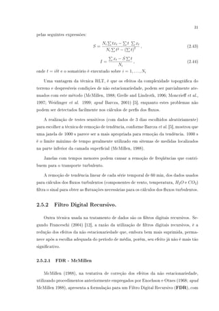 31
pelas seguintes expressões:
S =
Ni txt − t xt
Ni t2 − ( t)2 , (2.43)
I =
xt − S t
Ni
, (2.44)
onde t = iδt e o somatório é executado sobre i = 1, . . . , Ni
Uma vantagem da técnica RLT, é que os efeitos da complexidade topográca do
terreno e despresíveis condições de não estacionariedade, podem ser parcialmente ate-
nuados com este método (McMillen, 1988; Grelle and Lindroth, 1996; Moncrie et al.,
1997; Weidinger et al. 1999; apud Barcza, 2001) [5], enquanto estes problemas não
podem ser detectados facilmente nos cálculos de pers dos uxos.
A realização de testes sensitivos (com dados de 3 dias escolhidos aleatóriamente)
para escolher a técnica de remoção de tendência, conforme Barcza et al. [5], mostrou que
uma janela de 1000 s parece ser a mais apropriada para remoção da tendência. 1000 s
é o limite máximo de tempo geralmente utilizado em sitemas de medidas localizados
na parte inferior da camada supercial (McMillen, 1988).
Janelas com tempos menores podem causar a remoção de freqüências que contri-
buem para o transporte turbulento.
A remoção de tendência linear de cada série temporal de 60 min, dos dados usados
para cálculos dos uxos turbulentos (componentes de vento, temperatura, H2O e CO2)
ltra o sinal para obter as utuações necessárias para os cálculos dos uxos turbulentos.
2.5.2 Filtro Digital Recursivo.
Outra técnica usada na tratamento de dados são os ltros digitais recursivos. Se-
gundo Franceschi (2004) [12], a razão da utilização de ltros digitais recursivos, é a
redução dos efeitos da não estacionariedade que, embora bem mais suprimida, perma-
nece após a escolha adequada do período de média, porém, seu efeito já não é mais tão
signicativo.
2.5.2.1 FDR - McMillen
McMillen (1988), na tentativa de correção dos efeitos da não estacionariedade,
utilizando procedimentos anteriormente empregados por Enochson e Otnes (1968; apud
McMillen 1988), apresenta a formulação para um Filtro Digital Recursivo (FDR), com
 