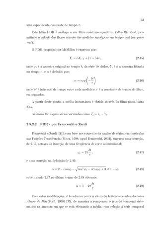 32
uma especicada constante de tempo τ.
Este ltro FDR é análogo a um ltro resistivo-capacitivo, Filtro-RC ideal, per-
mitindo o cálculo dos uxos através das medidas analógicas em tempo real (ou quase
real).
O FDR proposto por McMillen é expresso por:
Yi = αYi−1 + (1 − α)xi (2.45)
onde xi é a amostra original no tempo ti da série de dados, Yi é o a amostra ltrada
no tempo ti, e α é denido por:
α = exp −
δt
τ
(2.46)
onde δt é intervalo de tempo entre cada medida e τ é a constante de tempo do ltro,
em segundos.
A partir deste ponto, a média instantânea é obtida através do ltro passa-baixa
2.45.
As novas utuações serão calculadas como xi = xi − Yi.
2.5.2.2 FDR - por Franceschi e Zardi
Franceschi e Zardi [11], com base nos conceitos da análise de séries, em particular
nas Funções Transfêrncia (Mitra, 1998; apud Franceschi, 2003), sugerem uma correção,
de 2.45, através da inserção de uma freqüência de corte adimensional:
ωc = 2π
δt
τ
, (2.47)
e uma correção na denição de 2.46:
α = 2 − cos ωc − cos2 ωc − 4cos ωc + 3 ∼= 1 − ωc (2.48)
substituindo 2.47 no último termo de 2.48 obtemos:
α = 1 − 2π
δt
τ
(2.49)
Com estas modicações, é levado em conta o efeito do fenômeno conhecido como
Atraso de Fase(Stull, 1998) [35], de maneira a compensar o retardo temporal siste-
mático na amostra em que se está efetuando a média, com relação à série temporal
 