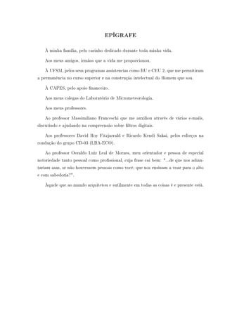 EPÍGRAFE
À minha família, pelo carinho dedicado durante toda minha vida.
Aos meus amigos, irmãos que a vida me proporcionou.
À UFSM, pelos seus programas assistencias como RU e CEU 2, que me permitiram
a permanência no curso superior e na construção intelectual do Homem que sou.
À CAPES, pelo apoio nanceiro.
Aos meus colegas do Laboratório de Micrometeorologia.
Aos meus professores.
Ao professor Massimiliano Franceschi que me auxiliou através de vários e-mails,
discutindo e ajudando na compreensão sobre ltros digitais.
Aos professores David Roy Fitzjarrald e Ricardo Kendi Sakai, pelos esforços na
condução do grupo CD-03 (LBA-ECO).
Ao professor Osvaldo Luiz Leal de Moraes, meu orientador e pessoa de especial
notoriedade tanto pessoal como prossional, cuja frase cai bem: ...de que nos adian-
tariam asas, se não houvessem pessoas como você, que nos ensinam a voar para o alto
e com sabedoria?.
Àquele que ao mundo arquitetou e sutilmente em todas as coisas é e presente está.
 