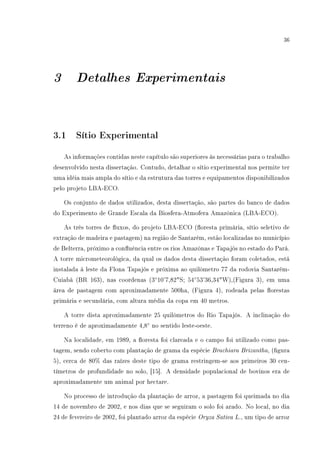 36
3 Detalhes Experimentais
3.1 Sítio Experimental
As informações contidas neste capítulo são superiores às necessárias para o trabalho
desenvolvido nesta dissertação. Contudo, detalhar o sítio experimental nos permite ter
uma idéia mais ampla do sítio e da estrutura das torres e equipamentos disponibilizados
pelo projeto LBA-ECO.
Os conjunto de dados utilizados, desta dissertação, são partes do banco de dados
do Experimento de Grande Escala da Biosfera-Atmofera Amazônica (LBA-ECO).
As três torres de uxos, do projeto LBA-ECO (oresta primária, sítio seletivo de
extração de madeira e pastagem) na região de Santarém, estão localizadas no município
de Belterra, próximo a conuência entre os rios Amazônas e Tapajós no estado do Pará.
A torre micrometeorológica, da qual os dados desta dissertação foram coletados, está
instalada à leste da Flona Tapajós e próxima ao quilômetro 77 da rodovia Santarém-
Cuiabá (BR 163), nas coordenas (3◦
10'7,82S; 54◦
53'36,34W),(Figura 3), em uma
área de pastagem com aproximadamente 500ha, (Figura 4), rodeada pelas orestas
primária e secundária, com altura média da copa em 40 metros.
A torre dista aproximadamente 25 quilômetros do Rio Tapajós. A inclinação do
terreno é de aproximadamente 4,8◦
no sentido leste-oeste.
Na localidade, em 1989, a oresta foi clareada e o campo foi utilizado como pas-
tagem, sendo coberto com plantação de grama da espécie Brachiara Brizantha, (gura
5), cerca de 80% das raízes deste tipo de grama restringem-se aos primeiros 30 cen-
tímetros de profundidade no solo, [15]. A densidade populacional de bovinos era de
aproximadamente um animal por hectare.
No processo de introdução da plantação de arroz, a pastagem foi queimada no dia
14 de novembro de 2002, e nos dias que se seguiram o solo foi arado. No local, no dia
24 de fevereiro de 2002, foi plantado arroz da espécie Oryza Sativa L., um tipo de arroz
 