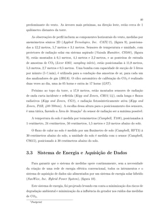 40
predominante do vento. As árvores mais próximas, na direção leste, estão cerca de 1
quilômetro distantes da torre.
As observações de perl incluem as componentes horizontais do vento, medidas por
anemômetros sônicos 2D (Applied Tecnologies, Inc. CATI/2), (gura 9), posiciona-
dos a 12,2 metros, 5,7 metros e 3,1 metros. Sensores de temperatura e umidade, com
protetores de radiação solar em sistema aspirado (Vaisala Humitter, CS500), (gura
9), estão montados à 6,1 metros, 4,1 metros e 2,2 metros, e as ponteiras de entrada
de amostras de CO2 (Licor 6262, sampling inlets), estão posicionadas à 11,8 metros,
5,3 metros, 2,7 metros e 0,5 metros. Uma bomba com capacidade de sucção de 5 litros
por minuto (5 /min), é utilizada para a condução das amostras de ar, para cada um
dos analizadores de gás (IRGA). O cilco automático de calibração do CO2 é realizado
duas vezes ao dia, uma às 05 horas e outra às 17 horas (LST).
Próximo ao topo da torre, a 17,8 metros, estão montados sensores de radiação
de onda curta incidente e reetida (Kipp and Zonen, CM11/14), onda longa e uxos
radiativos (Kipp and Zonen, CG2), e radiação fotossinteticamente ativa (Kipp and
Zonen, PAR, 400-700nm). A escolha dessa altura para o posicionamento dos sensores,
é uma tática, fazendo a Área de Atuação1
do sensor de radiação ser a máxima possível.
A tempertura do solo é medida por termômetros (Campbell, T108), posicionados à
1 centímetro, 24 centímetros, 50 centímetros, 1,5 metros e 2,0 metros abaixo do solo.
O uxo de calor no solo é medido por um uxímetro de solo (Campbell, HFT3) à
30 centímetros abaixo do solo, a umidade do solo é medida com o sensor (Campbell,
CS615), posicionado à 30 centímetros abaixo do solo.
3.3 Sistema de Energia e Aquisição de Dados
Para garantir que o sistema de medidas opere continuamente, sem a necessidade
da criação de uma rede de energia elétrica convencional, todos os intrumentos e o
sistema de aquisição de dados são alimentados por um sistema de energia solar híbrido
(SunWize, Inc. Hybrid Power System), (gura 10).
Este sistema de energia, foi projetado levando em conta a minimização dos riscos de
degradação ambiental e minimização da a inuência do gerador nos ruídos das medidas
de CO2,
1Footprint
 