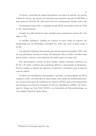 41
O sistema, constituído de painéis fotovoltáicos, um banco de bateria, um gerador
à diesel de reserva e um inversor, foi projetado para garantir a geração de 500 Watts a
uma tensão de 120 Volts AC (Alternated Current), contínuamente durante todo o dia.
O anemômetro sônico 3D e o analizador de gás IRGA, envia dados seriais de 10 Hz
e 5 Hz, respectivamente.
O dados de perl vertical de vento, medidos pelos anemômetros sônicos 2D, cole-
tados a 1 Hz.
As medidas analógicas, tomadas por sensores de baixo tempo de resposta, são
armazenadas por um DataLogger (Campbell Sci, 23X ), que envia os sinais seriais à
0,2 Hz.
Um aplicativo dedicado, desenvolvido para sistema operacional padrão UNIX, roda
em uma plataforma baseada em Linux, sincronizando todos os dados, recebidos pelas
portas seriais, e executa o processamento dos dados quase em tempo real.
Este processamento consiste em fazer médias, calcular momentos estatísticos de
2a, 3a e 4a ordem e cálculos das covariâncias (uxos) a cada período de 30 minutos.
Executa também os cálculos dos espectros, co-espectros e correlações, para os sinais de
resposta rápida2
.
Os dados são manualmente descarregados e gravados, na forma digital, em discos
compactos (CD), com intervalos de uma semana, estes ainda são enviados pela inter-
net, via protocolo seguro de transferêcia de arquivos (SFTP), para serem armazenados
nas instalações do Centro de Pesquisas de Ciências Atmosféricas (ASRC), da Univer-
siade de Albany em Nova York (SUNY ) e no Laboratório de Micrometeorologia, na
Universidade Federal de Santa Maria.
2Freqüência de amostragem superior à 1 Hz.
 