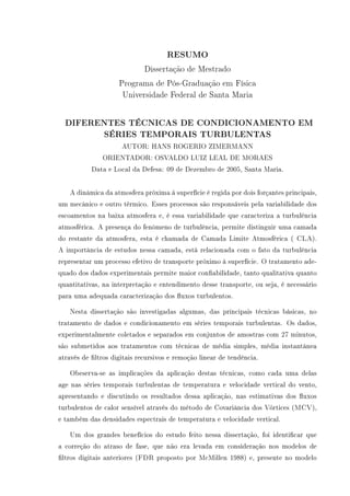 RESUMO
Dissertação de Mestrado
Programa de Pós-Graduação em Física
Universidade Federal de Santa Maria
DIFERENTES TÉCNICAS DE CONDICIONAMENTO EM
SÉRIES TEMPORAIS TURBULENTAS
AUTOR: HANS ROGERIO ZIMERMANN
ORIENTADOR: OSVALDO LUIZ LEAL DE MORAES
Data e Local da Defesa: 09 de Dezembro de 2005, Santa Maria.
A dinâmica da atmosfera próxima á superfície é regida por dois forçantes principais,
um mecânico e outro térmico. Esses processos são responsáveis pela variabilidade dos
escoamentos na baixa atmosfera e, é essa variabilidade que caracteriza a turbulência
atmosférica. A presença do fenômeno de turbulência, permite distinguir uma camada
do restante da atmosfera, esta é chamada de Camada Limite Atmosférica ( CLA).
A importância de estudos nessa camada, está relacionada com o fato da turbulência
representar um processo efetivo de transporte próximo à superfície. O tratamento ade-
quado dos dados experimentais permite maior conabilidade, tanto qualitativa quanto
quantitativas, na interpretação e entendimento desse transporte, ou seja, é necessário
para uma adequada caracterização dos uxos turbulentos.
Nesta dissertação são investigadas algumas, das principais técnicas básicas, no
tratamento de dados e condicionamento em séries temporais turbulentas. Os dados,
experimentalmente coletados e separados em conjuntos de amostras com 27 minutos,
são submetidos aos tratamentos com técnicas de média simples, média instantânea
através de ltros digitais recursivos e remoção linear de tendência.
Obeserva-se as implicações da aplicação destas técnicas, como cada uma delas
age nas séries temporais turbulentas de temperatura e velocidade vertical do vento,
apresentando e discutindo os resultados dessa aplicação, nas estimativas dos uxos
turbulentos de calor sensível através do método de Covariância dos Vórtices (MCV),
e também das densidades espectrais de temperatura e velocidade vertical.
Um dos grandes benefícios do estudo feito nessa dissertação, foi identicar que
a correção do atraso de fase, que não era levada em consideração nos modelos de
ltros digitais anteriores (FDR proposto por McMillen 1988) e, presente no modelo
 
