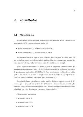 46
4 Resultados
4.1 Metodologia
O conjunto de dados utilizados neste estudo compreendem 8 dias, amostrados à
uma taxa de 10 Hz com anemômetro sônico 3D:
• 4 dias consecutivos (01 à 04 de fevereiro de 2002)
• 4 dias consecutivos (27 à 30 de agosto de 2002)
Não há nenhuma razão especial para a escolha deste conjunto de dados, uma vez
que o estudo proposto nesta dissertação é analizar diferentes técnicas para tratar séries
temporais turbulentas, independente de condições sinóticas por exemplo.
Para a análise e tratamento dos dados, utilizou-se programas computacionais, de-
senvolvidos especicamente para cálculos de uxos e espectros, utilizando linguagem
de programação matemática (FORTRAN). Para a automação e obtenção de saídas
grácas dos resultados, utilizou-se programação em shell, padrão UNIX e pacotes es-
tatísticos como o R-Project e Gnuplot, para sistemas UNIX.
Em cada dia foram extraídas, em vários horários distintos, séries temporais de 214
pontos, que compreende um período de 27 minutos. A cada uma destas séries, foi
estimado o uxo de calor sensível e calculada a densidade espectral unidimensional da
velocidade vertical e da temperatura nas seguites condições:
1. Sem nenhum tratamento;
2. Tratando com RLT;
3. Tratando com FDR;
4. Tratando com FFDR.
 
