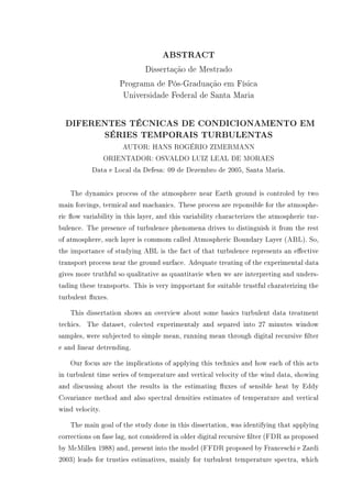 ABSTRACT
Dissertação de Mestrado
Programa de Pós-Graduação em Física
Universidade Federal de Santa Maria
DIFERENTES TÉCNICAS DE CONDICIONAMENTO EM
SÉRIES TEMPORAIS TURBULENTAS
AUTOR: HANS ROGÉRIO ZIMERMANN
ORIENTADOR: OSVALDO LUIZ LEAL DE MORAES
Data e Local da Defesa: 09 de Dezembro de 2005, Santa Maria.
The dynamics process of the atmosphere near Earth ground is controled by two
main forcings, termical and machanics. These process are reponsible for the atmosphe-
ric ow variability in this layer, and this variability characterizes the atmospheric tur-
bulence. The presence of turbulence phenomena drives to distinguish it from the rest
of atmosphere, such layer is commom called Atmospheric Boundary Layer (ABL). So,
the importance of studying ABL is the fact of that turbulence represents an eective
transport process near the ground surface. Adequate treating of the experimental data
gives more truthful so qualitative as quantitavie when we are interpreting and unders-
tading these transports. This is very impportant for suitable trustful charaterizing the
turbulent uxes.
This dissertation shows an overview about some basics turbulent data treatment
techics. The dataset, colected experimentaly and separed into 27 minutes window
samples, were subjected to simple mean, running mean through digital recursive lter
e and linear detrending.
Our focus are the implications of applying this technics and how each of this acts
in turbulent time series of temperature and vertical velocity of the wind data, showing
and discussing about the results in the estimating uxes of sensible heat by Eddy
Covariance method and also spectral densities estimates of temperature and vertical
wind velocity.
The main goal of the study done in this dissertation, was identifying that applying
corrections on fase lag, not considered in older digital recursive lter (FDR as proposed
by McMillen 1988) and, present into the model (FFDR proposed by Franceschi e Zardi
2003) leads for trusties estimatives, mainly for turbulent temperature spectra, which
 