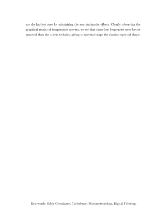 are the hardest ones for minimizing the non statinarity eects. Clearly, observing the
graphical results of temperature spectra, we see that those low frequencies were better
removed than the others technics, giving to spectral shape the classics espected shape.
Key-words: Eddy Covariance, Turbulence, Micrometeorology, Digital Filtering.
 