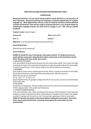 INSTITUTO CULTURAL PERUANO NORTEAMERICANO-CUSCO
LESSSON PLAN
Reciprocal teaching is not just about having students repeat directions or ask questions of
their classmates. Reciprocal teaching also emphasizes sustained opportunities for complex
language use. What opportunities will you create for students to practice with the different
functionslistedbelow? How will you support studentproduction e.g. by using the board, by
modeling the language function you want them to engage in, etc. How will you provide
feedback?
Teacher’sname: ScarlettAragon
Course:B03 Date: August26th
Unit: 11 Lesson:3
Objective:Ss.will be able totalkabout heirpastweekend.
Essential Questions:
What didyou dolast weekend?
LessonSequence
WARM UP:Divide the class in two groups. Play a game calledA + B. Studentschoose one
vowel and two consonants.Using the three letters,write words on the board that contains
them. The group with more words, wins a point.
> CONVERSATION MODEL
First, ask students to describe the picture from the conversationmodel. Then listen and check
newwordstoexplaintheirmeaning.Askstudentsacouple of questionsaboutthe conversation
to check comprehension. Then choose students to read out loud the conversation.
> GRAMMAR
Give students some time to read the grammar box. Write a couple of examples on the board.
Ask students what they understood from the grammar box. Identify structure.
Where did you go last weekend?
Inf. Q. + Aux. + S. + V. (b.f.) + C?
Explainthatthe formsare goingto change whenthere isanauxiliar,youhave towrite the base
form of the verb.
> PAIR WORK
Divide themintwogroups. The twostudentswhoare firstinline willrushtothe boardandwrite
all the irregular verbs in the simple past they know.
> LISTENING COMPREHENSION
First, listen and take notes. Check according to the exercise. Andif necessary,listen twice.Ask
students a couple of questionsto check comprehension.Complete on the board. Ask students
whether it's going to be for points or not. If everything is good, give them an extra point.
WRAP UP:Describe the picture on the board withoutreading the conversation. Thenlisten
to the conversationand checkfor newwords. And practice the conversationto check
pronunciation.
 