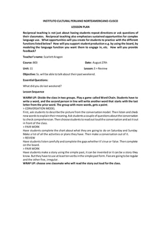INSTITUTO CULTURAL PERUANO NORTEAMERICANO-CUSCO
LESSSON PLAN
Reciprocal teaching is not just about having students repeat directions or ask questions of
their classmates. Reciprocal teaching also emphasizes sustained opportunities for complex
language use. What opportunities will you create for students to practice with the different
functionslistedbelow? How will you support studentproduction e.g. by using the board, by
modeling the language function you want them to engage in, etc. How will you provide
feedback?
Teacher’sname: ScarlettAragon
Course:B03 Date: August27th
Unit: 11 Lesson:3 + Review
Objective:Ss.will be able totalkabout theirpastweekend.
Essential Questions:
What didyou dolast weekend?
LessonSequence
WARM UP: Divide the class in two groups. Play a game called Word Chain. Students have to
write a word, and the second person in line will write another word that starts with the last
letter from the prior word. The group with more words, gets a point.
> CONVERSATION MODEL
First, ask students to describe the picture from the conversationmodel. Then listen and check
newwordstoexplaintheirmeaning.Askstudentsacouple of questionsaboutthe conversation
to checkcomprehension.Thenchoosestudentstoreadoutloudthe conversation andactitout
in front of the class.
> PAIR WORK
Have students complete the chart about what they are going to do on Saturday and Sunday.
Make a list of all the activities or plans they have. Then make a conversation out of it.
> REVIEW
Have studentslistencarefullyandcomplete the gapswhetherit’strue or false.Thencomplete
on the board.
> PAIR WORK
Have students make a story using the simple past, it can be invented or it can be a story they
know.Buttheyhave touse atleasttenverbsinthe simplepastform.Fiveare goingtobe regular
and the other five, irregular.
WRAP UP: choose one classmate who will read the story out loud for the class.
 