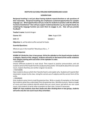 INSTITUTO CULTURAL PERUANO NORTEAMERICANO-CUSCO
LESSSON PLAN
Reciprocal teaching is not just about having students repeat directions or ask questions of
their classmates. Reciprocal teaching also emphasizes sustained opportunities for complex
language use. What opportunities will you create for students to practice with the different
functionslistedbelow? How will you support studentproduction e.g. by using the board, by
modeling the language function you want them to engage in, etc. How will you provide
feedback?
Teacher’sname: ScarlettAragon
Course:B03 Date: August15th
Unit: 10 Lesson:2
Objective:Ss.will be able toofferandask forfoods.
Essential Questions:
What are youin the moodfor? Wouldyoulike a...?
LessonSequence
WARM UP:Divide the class intwo groups. Write the alphabeton the board and give students
a category. Based on that category, students will write on the board all the words relatedto
that category starting with each letter of the alphabet in order.
> VOCABULARY
Choose different students to read aloud. Then repeat to practice pronunciation, and ask
studentswhichof the foodsfromthe vocabularytheyprefer.Tellstudentsaboutthe noncount
nouns. Explain that they are neither singular nor plural..
> PAIR WORK
Have students discuss which their favorite food is and explain why. Students will reporte their
classmates' answer to the class. Using the correct use of subjetcs and the correct form of the
verbs.
> GRAMMAR
Give students some time to read the grammar box. Write a couple of examples on the board.
Ask students what they understood from the grammar box. Identify structure. Name a couple
of nouns and have students identify which ones are count nouns and which are non-count
nouns. Ask students to write other examples on their own. Correct if necessary.
WRAP UP: have students close their books and after dividing them in two groups, students
will write only the non count nouns they remember.
 