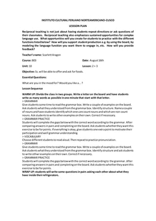 INSTITUTO CULTURAL PERUANO NORTEAMERICANO-CUSCO
LESSSON PLAN
Reciprocal teaching is not just about having students repeat directions or ask questions of
their classmates. Reciprocal teaching also emphasizes sustained opportunities for complex
language use. What opportunities will you create for students to practice with the different
functionslistedbelow? How will you support studentproduction e.g. by using the board, by
modeling the language function you want them to engage in, etc. How will you provide
feedback?
Teacher’sname: ScarlettAragon
Course:B03 Date: August16th
Unit: 10 Lesson: 2 + 3
Objective:Ss.will be able toofferandask forfoods.
Essential Questions:
What are youin the moodfor? Wouldyoulike a...?
LessonSequence
WARM UP:Divide the class in two groups. Write a letteron the board and have students
write as many words as possible inone minute that start with that letter.
> GRAMMAR
Give studentssome time toreadthe grammar box.Write a couple of examplesonthe board.
Askstudentswhattheyunderstoodfromthe grammarbox.Identifystructure.Nameacouple
of nounsandhave studentsidentifywhichonesare countnounsandwhichare non count
nouns.Askstudentstowrite otherexamplesontheirown.Correctif necessary.
> GRAMMAR PRACTICE
Studentswill complete the gapsbelowwiththe correctwordaccordingto the grammar. After
comparinganswersinpairsand completingonthe board.Askstudentswhethertheywantthis
exercise tobe forpoints.If everythingisokay,give studentsone extrapointtomotivate their
participationandwell grammarunderstanding.
> VOCABULARY
Choose differentstudentstoreadaloud.Thenrepeattopractice pronunciation.
> GRAMMAR
Give studentssome time toreadthe grammar box.Write a couple of exampleson the board.
Askstudentswhattheyunderstoodfromthe grammarbox.Identifystructure andaskstudents
to write othwrexamplesontheirown.Correctif necessary.
> GRAMMAR PRACTICE
Studentswill complete the gapsbelowwiththe correctwordaccordingto the grammar. After
comparinganswersinpairsand completingonthe board.Askstudentswhethertheywantthis
exercise tobe forpoints.
WRAP UP:students will write some questionsinpairs asking each other about what they
have inside theirrefrigerators.
 