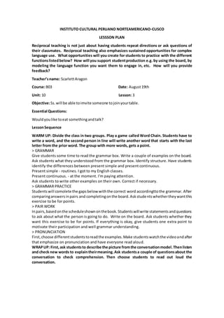 INSTITUTO CULTURAL PERUANO NORTEAMERICANO-CUSCO
LESSSON PLAN
Reciprocal teaching is not just about having students repeat directions or ask questions of
their classmates. Reciprocal teaching also emphasizes sustained opportunities for complex
language use. What opportunities will you create for students to practice with the different
functionslistedbelow? How will you support studentproduction e.g. by using the board, by
modeling the language function you want them to engage in, etc. How will you provide
feedback?
Teacher’sname: ScarlettAragon
Course:B03 Date: August19th
Unit: 10 Lesson: 3
Objective:Ss.will be able toimvite someone tojoinyourtable.
Essential Questions:
Wouldyoulike toeat somethingandtalk?
LessonSequence
WARM UP: Divide the class in two groups. Play a game called Word Chain. Students have to
write a word, and the second person in line will write another word that starts with the last
letter from the prior word. The group with more words, gets a point.
> GRAMMAR
Give students some time to read the grammar box. Write a couple of examples on the board.
Ask students what they understood from the grammar box. Identify structure. Have students
identify the differences between present simple and present continuous.
Present simple - routines. I got to my English classes.
Present continuous. - at the moment. I'm paying attention.
Ask students to write other examples on their own. Correct if necessary.
> GRAMMAR PRACTICE
Studentswill comolete the gapsbelow withthe correct word accordingttothe grammar. After
comparinganswersinpairs and completingonthe board.Askstudentswhethertheywantthis
exercise to be for points.
> PAIR WORK
Inpairs,basedonthe scheduleshownonthebook.Studentswillwrite statementsandquestions
to ask about what the person is going to do. Write on the board. Ask students whether they
want this exercise to be for points. If everything is okay, give students one extra point to
motivate their participation and well grammar understanding.
> PRONUNCIATION
First,choose differentstudentstoreadthe examples.Make studentswatchthe videoandafter
that emphasize on pronunciation and have everyone read aloud.
WRAPUP: First, ask studentsto describe the picture fromthe conversationmodel.Thenlisten
and check new words to explaintheirmeaning.Ask studentsa couple of questionsabout the
conversation to check comprehension. Then choose students to read out loud the
conversation.
 
