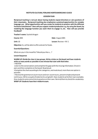 INSTITUTO CULTURAL PERUANO NORTEAMERICANO-CUSCO
LESSSON PLAN
Reciprocal teaching is not just about having students repeat directions or ask questions of
their classmates. Reciprocal teaching also emphasizes sustained opportunities for complex
language use. What opportunities will you create for students to practice with the different
functionslistedbelow? How will you support studentproduction e.g. by using the board, by
modeling the language function you want them to engage in, etc. How will you provide
feedback?
Teacher’sname: ScarlettAragon
Course:B03 Date: August20th
Unit: 10 Lesson: Review + M. E.
Objective:Ss.will be able toofferandask forfoods.
Essential Questions:
What are youin the moodfor? Wouldyoulike a...?
LessonSequence
WARM UP:Divide the class in two groups. Write a letteron the board and have students
write as many words as possible inone minute that start with that letter.
> REVIEW
Listento the conversationsandcomplete the gapswiththe missinginformation.Checkin
pairsand thencomplete onthe board.Readaloud.
>Complete the chartaccordingto the categories,andreadaloud,more thanone optionis
possible.
> Review the grammaroncount nounsandnon-countnouns,presentsimple andpresent
continuous.Write acouple of statementsusingboth.Have studentswritetheirownexamples.
Give studentssome extratime topractice ontheirown.Remindthemtocheckthe vocabulary.
WRAP UP:Students have their midtermexam.
 