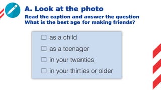 A. Look at the photo
Read the caption and answer the question
What is the best age for making friends?
 