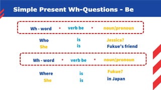 Simple Present Wh-Questions - Be
noun/pronoun
+
verb be
Wh - word +
Who is Jessica?
noun/pronoun
+
verb be
Wh - word +
Where is Fukue?
She is Fukue’s friend
She is in Japan
 