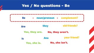 Yes / No questions - Be
complement?
+
noun/pronoun
Be +
Are they old friends?
Yes, they are. No, they aren’t.
Is Ana your friend?
Yes, she is. No, she isn’t.
 