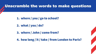 1. where / you / go to school?
2. what / you / do?
3. where / John / come from?
4. how long / it / take / from London to Paris?
Unscramble the words to make questions
 