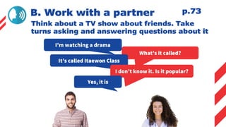 B. Work with a partner
Think about a TV show about friends. Take
turns asking and answering questions about it
I’m watching a drama
What’s it called?
It’s called Itaewon Class
I don’t know it. Is it popular?
Yes, it is
p.73
 