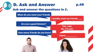D. Ask and Answer
Ask and answer the questions in C.
When do you meet your friends
I usually meet my friends ___.
Are you a good listener?
Yes, I am.
No, I’m not.
How many friends do you have?
I have _________.
p.49
 