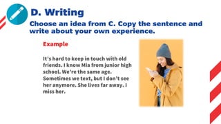 D. Writing
Choose an idea from C. Copy the sentence and
write about your own experience.
Example
It’s hard to keep in touch with old
friends. I know Mia from junior high
school. We’re the same age.
Sometimes we text, but I don’t see
her anymore. She lives far away. I
miss her.
 