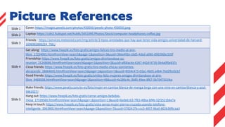Picture References
Slide 1 Cover: https://images.pexels.com/photos/450050/pexels-photo-450050.jpeg
Slide 2 Laptop: https://cdn2.hubspot.net/hubfs/3451095/Photos/Stock/computer-headphones-coffee.jpg
Slide 3
Friends : https://services.meteored.com/img/article/3-tipos-amistades-que-hay-que-tener-vida-amigos-universidad-de-harvard-
1696982866224_768.j
Slide 4
Get along: https://www.freepik.es/foto-gratis/amigos-felices-tiro-medio-al-aire-
libre_17254065.htm#fromView=search&page=1&position=3&uuid=38ee4fda-c6d5-4ded-a080-d98396bc535f
Friendship: https://www.freepik.es/foto-gratis/amigos-divirtiendose-su-
reunion_21248686.htm#fromView=search&page=1&position=3&uuid=af68ac4e-6347-442d-9730-5b4a0f0e837c
Close friends: https://www.freepik.es/foto-gratis/tiro-medio-chicas-sonrientes-
abrazando_28864845.htm#fromView=search&page=1&position=3&uuid=8934c475-03ac-4b05-a4b4-76d2fb10cb7
Good friends: https://www.freepik.es/foto-gratis/smiley-feliz-mujeres-amigas-divirtiendose-al-aire-
libre_9468508.htm#fromView=search&page=1&position=48&uuid=4a286c4c-3b85-49ee-8f67-5b7047551fea
Slide 5
Make friends: https://www.pexels.com/es-es/foto/mujer-en-camisa-blanca-de-manga-larga-con-una-nina-en-camisa-blanca-y-azul-
5961027/
Hang out: https://www.freepik.es/foto-gratis/cerrar-amigos-bebidas-
mesa_17539560.htm#fromView=search&page=1&position=13&uuid=6ede6163-7f63-48ba-bf4b-52f2521b6e7a
Keep in touch: https://www.freepik.es/foto-gratis/vista-aerea-mujer-pierna-cruzada-usando-telefono-
inteligente_3063900.htm#fromView=search&page=2&position=7&uuid=3782417b-ccc3-4857-96a0-862b36f6caa3
 