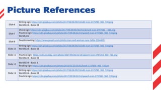 Slide 6
Writing sign: https://cdn.pixabay.com/photo/2017/06/06/00/33/edit-icon-2375785_960_720.png
World Link - Basic 03
Slide 7
Check sign: https://cdn.pixabay.com/photo/2017/09/29/00/30/checkmark-icon-2797531__340.png
Practice sign: https://cdn.pixabay.com/photo/2017/09/28/22/14/speech-icon-2797263_960_720.png
WorldLink
Slide 8
People meeting: https://www.pexels.com/photo/man-and-woman-near-table-3184465/
Slide 10
Writing sign: https://cdn.pixabay.com/photo/2017/06/06/00/33/edit-icon-2375785_960_720.png
World Link - Basic 03
Slide 11 Practice sign: https://cdn.pixabay.com/photo/2017/09/28/22/14/speech-icon-2797263_960_720.png
World Link - Basic 03
Slide 12
World Link - Basic 3
Reading sign: https://cdn.pixabay.com/photo/2016/01/23/16/02/book-1157658_960_720.pn
Slide 13
Writing sign: https://cdn.pixabay.com/photo/2017/06/06/00/33/edit-icon-2375785_960_720.png
World Link - Basic 03
Practice sign: https://cdn.pixabay.com/photo/2017/09/28/22/14/speech-icon-2797263_960_720.png
Picture References
 