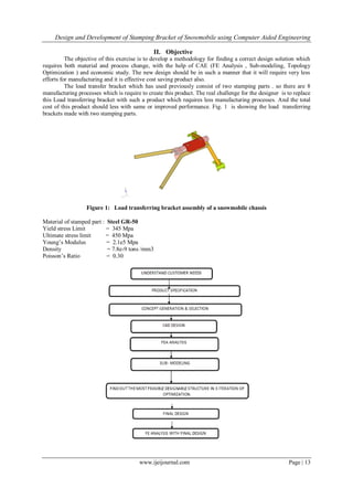 Design and Development of Stamping Bracket of Snowmobile using Computer Aided Engineering
www.ijeijournal.com Page | 13
II. Objective
The objective of this exercise is to develop a methodology for finding a correct design solution which
requires both material and process change, with the help of CAE (FE Analysis , Sub-modeling, Topology
Optimization ) and economic study. The new design should be in such a manner that it will require very less
efforts for manufacturing and it is effective cost saving product also.
The load transfer bracket which has used previously consist of two stamping parts . so there are 8
manufacturing processes which is require to create this product. The real challenge for the designer is to replace
this Load transferring bracket with such a product which requires less manufacturing processes. And the total
cost of this product should less with same or improved performance. Fig. 1 is showing the load transferring
brackets made with two stamping parts.
Figure 1: Load transferring bracket assembly of a snowmobile chassis
Material of stamped part : Steel GR-50
Yield stress Limit = 345 Mpa
Ultimate stress limit = 450 Mpa
Young‟s Modulus = 2.1e5 Mpa
Density = 7.8e-9 tons /mm3
Poisson‟s Ratio = 0.30
 