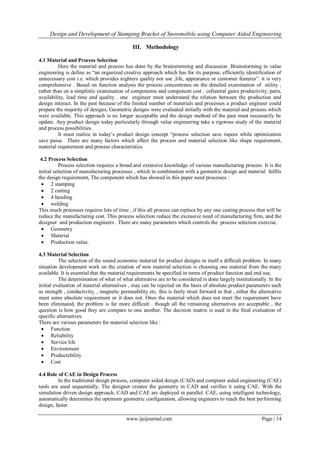 Design and Development of Stamping Bracket of Snowmobile using Computer Aided Engineering
www.ijeijournal.com Page | 14
III. Methodology
4.1 Material and Process Selection
Here the material and process has done by the brainstorming and discussion .Brainstorming in value
engineering is define as “an organized creative approach which has for its purpose, efficiently identification of
unnecessary cost i.e. which provides nighters quality nor use ,life, appearance or customer features”. it is very
comprehensive . Based on function analysis the process concentrates on the detailed examination of utility ,
rather than on a simplistic examination of components and component cost . collateral gains productivity, parts,
availability, lead time and quality . one engineer must understand the relation between the production and
design interact. In the past because of the limited number of materials and processes a product engineer could
prepare the majority of designs, Geometric designs were evaluated initially with the material and process which
were available. This approach is no longer acceptable and the design method of the past must necessarily be
update. Any product design today particularly through value engineering take a rigorous study of the material
and process possibilities.
It must realize in today‟s product design concept “process selection save rupees while optimization
save paisa. There are many factors which affect the process and material selection like shape requirement,
material requirement and process characteristics.
4.2 Process Selection
Process selection requires a broad and extensive knowledge of various manufacturing process. It is the
initial selection of manufacturing processes , which in combination with a geometric design and material fulfils
the design requirement, The component which has showed in this paper need processes :
 2 stamping
 2 cutting
 4 bending
 welding
This much processes requires lots of time , if this all process can replace by any one casting process that will be
reduce the manufacturing cost. This process selection reduce the excessive need of manufacturing firm, and the
designer and production engineers . There are many parameters which controls the process selection exercise.
 Geometry
 Material
 Production value.
4.3 Material Selection
The selection of the sound economic material for product designs in itself a difficult problem. In many
situation development work on the creation of new material selection is choosing one material from the many
available. It is essential that the material requirements be specified in terms of product function and end use.
The determination of what of what alternative are to be considered is done largely institutionally. In the
initial evaluation of material alternatives , may can be rejected on the basis of absolute product parameters such
as strength , conductivity, , magnetic permeability etc. this is fairly strait forward in that , either the alternative
meet some absolute requirement or it does not. Ones the material which does not meet the requirement have
been eliminated, the problem is far more difficult . though all the remaining alternatives are acceptable , the
question is how good they are compare to one another. The decision matrix is used in the final evaluation of
specific alternatives.
There are various parameters for material selection like :
 Function
 Reliability
 Service life
 Environment
 Productebility
 Cost
4.4 Role of CAE in Design Process
In the traditional design process, computer aided design (CAD) and computer aided engineering (CAE)
tools are used sequentially. The designer creates the geometry in CAD and verifies it using CAE. With the
simulation driven design approach, CAD and CAE are deployed in parallel. CAE, using intelligent technology,
automatically determines the optimum geometric configuration, allowing engineers to reach the best performing
design, faster.
 
