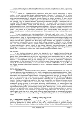 Design and Development of Stamping Bracket of Snowmobile using Computer Aided Engineering
www.ijeijournal.com Page | 15
FE Analysis
FEA consists of a computer model of a material or design that is stressed and analyzed for specific
results. It is used in new product design, and existing product refinement. A company is able to verify a
proposed design will be able to perform to the client's specifications prior to manufacturing or construction.
Modifying an existing product or structure is utilized to qualify the product or structure for a new service
condition. In case of structural failure, FEA may be used to help determine the design modifications to meet the
new condition. There are generally two types of analysis that are used in industry: 2-D modeling, and 3-D
modeling. While 2-D modeling conserves simplicity and allows the analysis to be run on a relatively normal
computer, it tends to yield less accurate results. 3-D modeling, however, produces more accurate results while
sacrificing the ability to run on all but the fastest computers effectively. Within each of these modeling schemes,
the programmer can insert numerous algorithms (functions) which may make the system behave linearly or non-
linearly. Linear systems are far less complex and generally do not take into account plastic deformation. Non-
linear systems do account for plastic deformation, and many also are capable of testing a material all the way to
fracture.
FEA uses a complex system of points called nodes which make a grid called a mesh . This mesh is
programmed to contain the material and structural properties which define how the structure will react to certain
loading conditions. Nodes are assigned at a certain density throughout the material depending on the anticipated
stress levels of a particular area. Regions which will receive large amounts of stress usually have a higher node
density than those which experience little or no stress. Points of interest may consist of: fracture point of
previously tested material, fillets, corners, complex detail, and high stress areas. FEM is fast growing technique
now a days, Various companies in India is adopting FEM base software work. This method has reduced the time
of new product designing , testing. There is no more need to make many prototypes for testing , if you are
getting a good correlation with one of the FM model and real testing prototype than further design iteration is
possible from FEM model only. Thus it saves lost of material cost, testing equipment cost etc.
Sub-Modeling
In Any simulation software the solution time depends on type of analysis, Number of nodes and
elements , total DOF. If the number of nodes of FE models are more than it will take more time to solve the
analysis. Many times it happens that we have our area of interest in very small reason of any full model ,and
there is no need to analyze full model. In such cases full model solving is very time consuming process. Sub-
modeling is a nice technique to reduce the total simulation time for such cases. In sub-modeling it is possible to
make separate to the desired reason of the model. And the Forces and displacement can apply with the help of
concept of Free Body Diagram (FBD). All the forces and all the moment will be balance Fx .Fy, Fz, Mx, My,
Mz. And this sub model can save your run time by 50 to 98 % (depends on reduction of Number of Elements,
nodes ,DOF ).
TOPOLOGY Optimization
Optimization is a mathematic based technique, for which a programmed software can work easily. And
Optistruct is the one of the optimization software, which is based on various mathematical calculations. World‟s
well known company Altair engineering is the owner of Optistruct. Freeform optimization (or topology
optimization) is a mathematical approach used in finite element analysis to determine the optimum material
layout for a given design space which takes into any number of design constraints. By defining a design space
that the engineer has to work in and applying boundary conditions such as predefined loads and fixture
positions, topology optimization can suggest the ideal layout of material to meet defined performance targets.
Freeform optimisation can be used at the concept level of the design process to arrive at a conceptual design
proposal that is then fine tuned for performance, weight and manufacturability. This process replaces time
consuming and costly design iterations and hence reduces design development time and overall cost while
improving design performance. It is important to note that design proposals from a freeform optimization study
will present an optimal layout of material distribution which may be at odds with the manufacturing processes
employed. As such there is still a need for the engineer to interpret the output from the study into a final
manufacturable model that can be tested further. However, some new advances in manufacturing techniques
such as additive layer manufacturing or 3D printing, has the potential for parts to closer resemble the freeform
results.
IV. First Step and topology results
5.1 FE Analysis and Optimization
Analysis work had been distributed in 4 stages. In the first stage FE analysis of full chassis completed. The load
transferring bracket have the material property of Steel GR-50. The material details are described below the
figure 2. Analysis has done for the 4 load cases i.e. Bending, Left hand Torsion, Right hand Torsion, shock. The
 