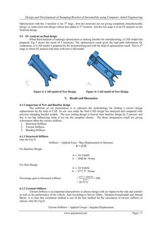 Design and Development of Stamping Bracket of Snowmobile using Computer Aided Engineering
www.ijeijournal.com Page | 17
Optimization with this 3 iteration is our 3rd
stage , first two iterations are not giving completely manufacturable
design ,so some extra non design volume has added in 3rd
iteration. And the last stage is to do FE analysis on the
finalized design.
5.2 FE Analysis on final design
When third iteration of topology optimization is looking feasible for manufacturing, a CAD model had
prepared. Fig 3 shows the result of 3 iterations. The optimization result gives the load path information for
component, so CAD model is prepared by the brainstorming and with the help of optimization result. This is 4th
stage in which FE analysis had done with new CAD model.
Figure 4: CAD model of New Design Figure 4: CAD model of New Design
V. Result and Discussion
6.1 Comparison of New and Baseline design
The ambition of our presentation is to represent the methodology for finding a correct design
replacements by the help of CAE. In our case study the final CAD design has analyzed and compared with
previous stamping bracket models. The new casting design is heavier than baseline design by 5 percent, and
this is not big influencing value if we see the complete chassis. The three comparative result are giving
information about the various stiffness.
1. Structural Stiffness
2. Torsion Stiffness
3. Bending Stiffness
6.1.1 Structural Stiffness
(See the Fig 5)
Stiffness = Applied Force / Max Displacement in Structure
𝒌 = 𝒇/𝒅
For Baseline Design
𝑘 = 10/ 0.0049
𝑘 = 2040.86 N/mm
For New Design
𝑘 = 10/ 0.0036
𝑘 = 2777.77 N/mm
Percentage gain in Structural stiffness =
2777.7−2040.86
2777.7
∗ 100
= 26.53 %
6.1.2 Torsinal Stiffness
Torsion stiffness is an important characteristic in chassis design with an impact on the ride and comfort
as well as the performance of the vehicle. And According to Steven Tebby , Ebrahim Esmailzadeh and Ahmad
Barari it is clear that simulation method is one of the best method for the calculation of torsion stiffness of
chassis. (See the Fig 6)
Torsion Stiffness = Applied Torque / Angular Displacement
 