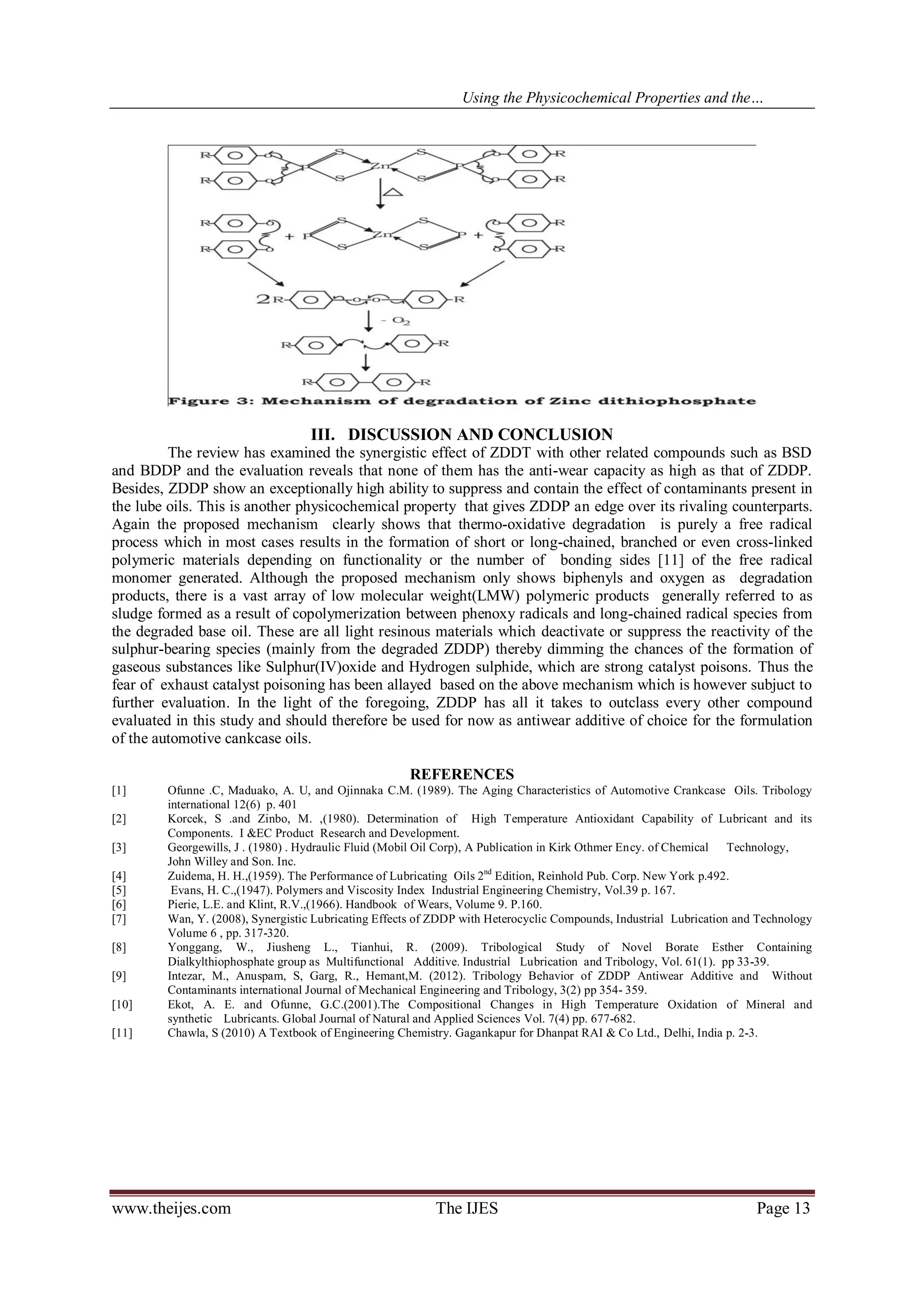 Using the Physicochemical Properties and the… 
www.theijes.com The IJES Page 13 
III. DISCUSSION AND CONCLUSION The review has examined the synergistic effect of ZDDT with other related compounds such as BSD and BDDP and the evaluation reveals that none of them has the anti-wear capacity as high as that of ZDDP. Besides, ZDDP show an exceptionally high ability to suppress and contain the effect of contaminants present in the lube oils. This is another physicochemical property that gives ZDDP an edge over its rivaling counterparts. Again the proposed mechanism clearly shows that thermo-oxidative degradation is purely a free radical process which in most cases results in the formation of short or long-chained, branched or even cross-linked polymeric materials depending on functionality or the number of bonding sides [11] of the free radical monomer generated. Although the proposed mechanism only shows biphenyls and oxygen as degradation products, there is a vast array of low molecular weight(LMW) polymeric products generally referred to as sludge formed as a result of copolymerization between phenoxy radicals and long-chained radical species from the degraded base oil. These are all light resinous materials which deactivate or suppress the reactivity of the sulphur-bearing species (mainly from the degraded ZDDP) thereby dimming the chances of the formation of gaseous substances like Sulphur(IV)oxide and Hydrogen sulphide, which are strong catalyst poisons. Thus the fear of exhaust catalyst poisoning has been allayed based on the above mechanism which is however subjuct to further evaluation. In the light of the foregoing, ZDDP has all it takes to outclass every other compound evaluated in this study and should therefore be used for now as antiwear additive of choice for the formulation of the automotive cankcase oils. REFERENCES 
[1] Ofunne .C, Maduako, A. U, and Ojinnaka C.M. (1989). The Aging Characteristics of Automotive Crankcase Oils. Tribology international 12(6) p. 401 [2] Korcek, S .and Zinbo, M. ,(1980). Determination of High Temperature Antioxidant Capability of Lubricant and its Components. I &EC Product Research and Development. [3] Georgewills, J . (1980) . Hydraulic Fluid (Mobil Oil Corp), A Publication in Kirk Othmer Ency. of Chemical Technology, John Willey and Son. Inc. [4] Zuidema, H. H.,(1959). The Performance of Lubricating Oils 2nd Edition, Reinhold Pub. Corp. New York p.492. [5] Evans, H. C.,(1947). Polymers and Viscosity Index Industrial Engineering Chemistry, Vol.39 p. 167. [6] Pierie, L.E. and Klint, R.V.,(1966). Handbook of Wears, Volume 9. P.160. [7] Wan, Y. (2008), Synergistic Lubricating Effects of ZDDP with Heterocyclic Compounds, Industrial Lubrication and Technology Volume 6 , pp. 317-320. [8] Yonggang, W., Jiusheng L., Tianhui, R. (2009). Tribological Study of Novel Borate Esther Containing Dialkylthiophosphate group as Multifunctional Additive. Industrial Lubrication and Tribology, Vol. 61(1). pp 33-39. [9] Intezar, M., Anuspam, S, Garg, R., Hemant,M. (2012). Tribology Behavior of ZDDP Antiwear Additive and Without Contaminants international Journal of Mechanical Engineering and Tribology, 3(2) pp 354- 359. [10] Ekot, A. E. and Ofunne, G.C.(2001).The Compositional Changes in High Temperature Oxidation of Mineral and synthetic Lubricants. Global Journal of Natural and Applied Sciences Vol. 7(4) pp. 677-682. [11] Chawla, S (2010) A Textbook of Engineering Chemistry. Gagankapur for Dhanpat RAI & Co Ltd., Delhi, India p. 2-3. 