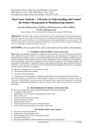 International Journal of Business and Management Invention
ISSN (Online): 2319 – 8028, ISSN (Print): 2319 – 801X
www.ijbmi.org Volume 3 Issue 10 ǁ October. 2014 ǁ PP.12-20
www.ijbmi.org 12 | Page
Root Cause Analysis – A Practice to Understanding and Control
the Failure Management in Manufacturing Industry
Joymalya Bhattacharya, M.Pharm (Pharmaceutics), MBA (HRM),
M.Phil (Management)
Senior Chemist, Albert David Limited.5/11,D.Gupta lane, Kolkata-700 050, India
ABSTRACT: This paper seeks to examine the root cause analysis management for a manufacturing industry.
Root cause analysis is one cause of the best processes to eliminate failure management in industry. This paper
highlights about the tools which are use in root cause analysis and the methodology of root cause analysis. The
procedural approach is one of the most important thinking for root analysis, because without selecting perfect
tools it is not possible to analysis the perfect root cause.
KEYWORDS: Root cause analysis (RCA), Failure modes and effects analysis (FMEA), Fishbone Diagram
I. INTRODUCTION OF ROOT CAUSE ANALYSIS
Root Cause is the fundamental breakdown or failure of a process which, when resolved, prevents a recurrence
of the problem Root cause analysis is a problem solving process for conducting an investigation into an
identified incident, problem, concern or non-conformity. Root cause analysis is a completely separate process to
incident management and immediate corrective action, although they are often completed in close proximity.
Root cause analysis requires the investigator(s) to look beyond the solution to the immediate problem and
understand the fundamental or underlying cause(s) of the situation and put them right, thereby preventing re-
occurrence of the same issue. This may involve the identification and management of processes, procedures,
activities, inactivity, behaviors or conditions.
The benefits of comprehensive root cause analysis include:
 Identification of permanent solutions
 Prevention of recurring failures
 Introduction of a logical problem solving process applicable to issues and non-conformities of all sizes
Root Cause Analysis is a method that is used to address a problem or non-conformance, in order to get to the
"root cause" of the problem. It is used to correct or eliminate the cause, and prevent the problem from recurring.
RootCausc is the fundamental breakdown or failure of a process which, when resolved, prevents a recurrence of
the problem.
II. METHODOLOGY OF ROOT CAUSE ANALYSIS
The root cause management strategy is established through the following methodology:
 Investigation of the incident
 Identification of the root cause by using Root cause analysis tools
 Effect of that cause
 Corrective actions to prevent recurrence
 Approval of corrective actions
 Implementation of actions
 Training of personnel on root cause management system
 Closure of the root cause by Root cause analysis Team leader
III. Benefits of Root Cause Analysis
 The removal of reoccurring failures
 Empowerment of the maintenance staff
 The development of the "close to zero tolerance culture"
 Recording of failure data
 Improved understanding on failure mechanism Reliability and cost improvement
 