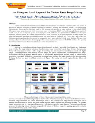 I nternational Journal Of Computational Engineering Research (ijceronline.com) Vol. 3 Issue.1



      An Histogram Based Approach for Content Based Image Mining
        1,
           Mr. Ashish Bandre , 2,Prof. Ramanand Singh , 3,Prof. S. G. Kerhalkar
               1,2,3,
                    Electronics & Co mmunication Engg., Oriental Institute of Science & Technology, Bhopal


Abstract
          Typical content-based image retrieval (CBIR) system would need to handle the vagueness in the user queries as
well as the inherent uncertainty in image representation, similarity measure, and relevance feedback. We discuss how
Histogram set theory can be effectively used for this purpose and describe an image retrieval system called HIRST
(Histogram image retrieval system) which incorporates many of these ideas. HIRST can handle exemplar-based, graphical-
sketch-based, as well as linguistic queries involving region labels, attributes, and spatial relations. HIRST uses Histogram
attributed relational graphs (HARGs) to represent images, where each node in the graph represents an image region and
each edge represents a relation between two regions. The given query is converted to a FARG, and a low-co mp lexity
Histogram graph matching algorith m is used to compare the query graph with the FARGs in the database. The use of an
indexing scheme based on a leader clustering algorith m avoids an exhaustive search of the FARG database. We quantify
the retrieval performance of the system in terms of several standard measures.

1. Introduction
         Retrieval of required-query-similar images fro m abundantly available / accessible digital images is a challenging
need of today. The image retrieval techniques based on visual image content has been in-focus for more than a decade.
Many web-search-engines retrieve similar images by searching and matching textual metadata associated with digital
images. For better precision of the retrieved resultant images, this type of searc h requires associating meaningful image-
descriptive-text-labels as metadata with all images of the database. Manual image labeling, known as manual image
annotation, is practically difficult for exponentially increasing image database. The image search res ults, appearing on the
first page for fired text query rose black, are shown in Figure 1 for leading web search engines Google, Yahoo and
AltaVista




                         Many resultant images of Figure 1 lack semantic matching with the query,
showing vast scope of research leading to imp rovements in the state-of-art-techniques. The need evolved two solutions –
automatic image annotation and content based image retrieval. The content based image retrieval techniques aim to
respond to a query image (or sketch) with query-similar resultant images obtained from the image database. The database
images are preprocessed for extract ing and then storing –indexing corresponding image features. The query image also gets
processed for extracting features which are co mpared with features of database images by applying appropriate similarity
measures for retrieving query similar-images.

||Issn 2250-3005(online)||                                     ||January || 2013                                     Page 4
 