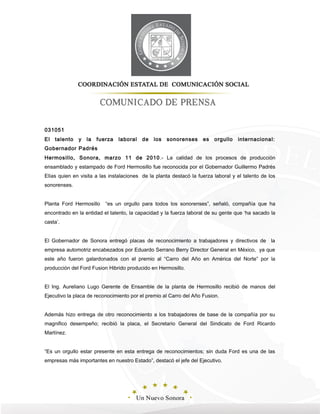 031051
El talento y la fuerza laboral de los sonorenses es orgullo internacional:
Gobernador Padrés
Hermosillo, Sonora, marzo 11 de 2010.- La calidad de los procesos de producción
ensamblado y estampado de Ford Hermosillo fue reconocida por el Gobernador Guillermo Padrés
Elías quien en visita a las instalaciones de la planta destacó la fuerza laboral y el talento de los
sonorenses.
Planta Ford Hermosillo “es un orgullo para todos los sonorenses”, señaló, compañía que ha
encontrado en la entidad el talento, la capacidad y la fuerza laboral de su gente que ‘ha sacado la
casta’.
El Gobernador de Sonora entregó placas de reconocimiento a trabajadores y directivos de la
empresa automotriz encabezados por Eduardo Serrano Berry Director General en México, ya que
este año fueron galardonados con el premio al “Carro del Año en América del Norte” por la
producción del Ford Fusion Hibrido producido en Hermosillo.
El Ing. Aureliano Lugo Gerente de Ensamble de la planta de Hermosillo recibió de manos del
Ejecutivo la placa de reconocimiento por el premio al Carro del Año Fusion.
Además hizo entrega de otro reconocimiento a los trabajadores de base de la compañía por su
magnifico desempeño; recibió la placa, el Secretario General del Sindicato de Ford Ricardo
Martínez.
“Es un orgullo estar presente en esta entrega de reconocimientos; sin duda Ford es una de las
empresas más importantes en nuestro Estado”, destacó el jefe del Ejecutivo.
 