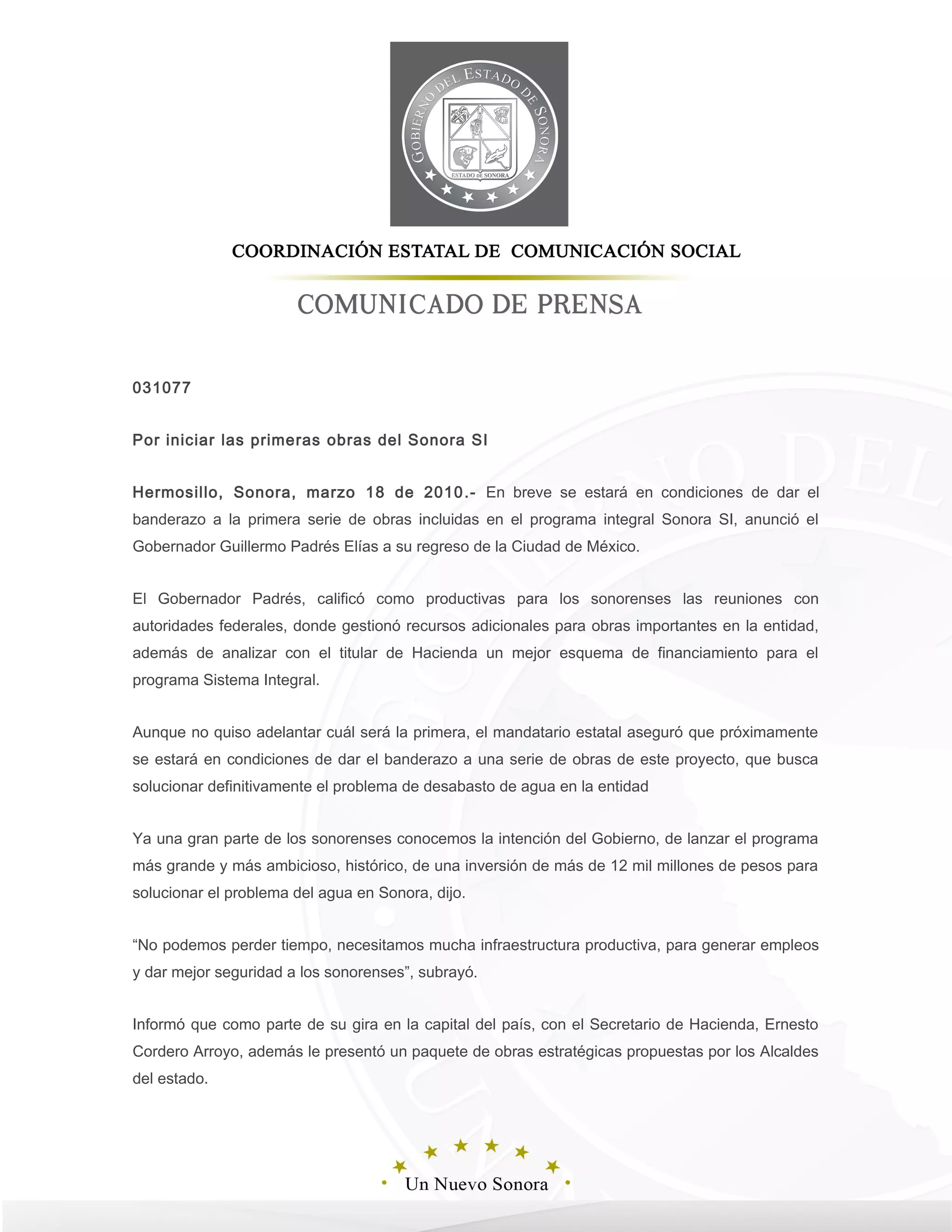 031077
Por iniciar las primeras obras del Sonora SI
Hermosillo, Sonora, marzo 18 de 2010.- En breve se estará en condiciones de dar el
banderazo a la primera serie de obras incluidas en el programa integral Sonora SI, anunció el
Gobernador Guillermo Padrés Elías a su regreso de la Ciudad de México.
El Gobernador Padrés, calificó como productivas para los sonorenses las reuniones con
autoridades federales, donde gestionó recursos adicionales para obras importantes en la entidad,
además de analizar con el titular de Hacienda un mejor esquema de financiamiento para el
programa Sistema Integral.
Aunque no quiso adelantar cuál será la primera, el mandatario estatal aseguró que próximamente
se estará en condiciones de dar el banderazo a una serie de obras de este proyecto, que busca
solucionar definitivamente el problema de desabasto de agua en la entidad
Ya una gran parte de los sonorenses conocemos la intención del Gobierno, de lanzar el programa
más grande y más ambicioso, histórico, de una inversión de más de 12 mil millones de pesos para
solucionar el problema del agua en Sonora, dijo.
“No podemos perder tiempo, necesitamos mucha infraestructura productiva, para generar empleos
y dar mejor seguridad a los sonorenses”, subrayó.
Informó que como parte de su gira en la capital del país, con el Secretario de Hacienda, Ernesto
Cordero Arroyo, además le presentó un paquete de obras estratégicas propuestas por los Alcaldes
del estado.