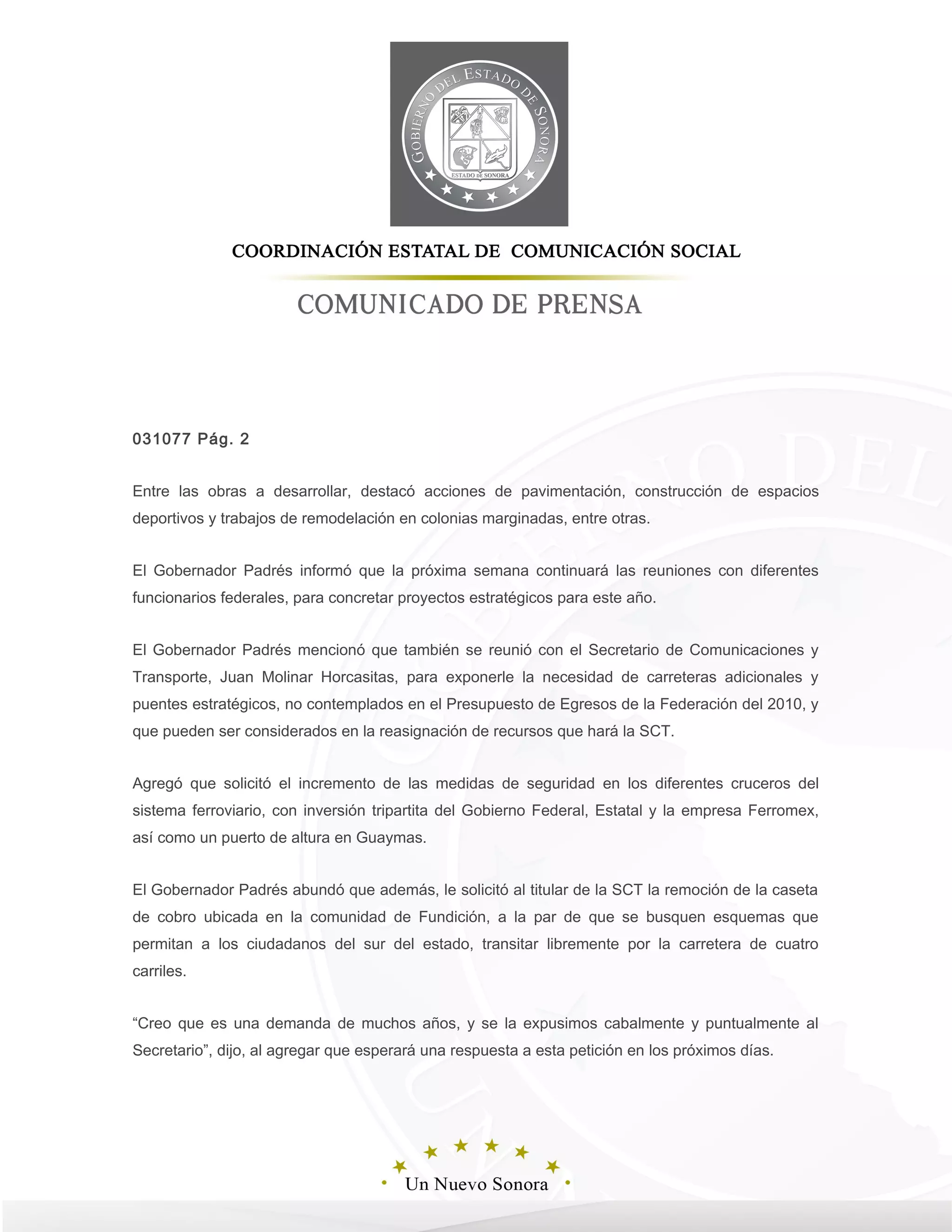 031077 Pág. 2
Entre las obras a desarrollar, destacó acciones de pavimentación, construcción de espacios
deportivos y trabajos de remodelación en colonias marginadas, entre otras.
El Gobernador Padrés informó que la próxima semana continuará las reuniones con diferentes
funcionarios federales, para concretar proyectos estratégicos para este año.
El Gobernador Padrés mencionó que también se reunió con el Secretario de Comunicaciones y
Transporte, Juan Molinar Horcasitas, para exponerle la necesidad de carreteras adicionales y
puentes estratégicos, no contemplados en el Presupuesto de Egresos de la Federación del 2010, y
que pueden ser considerados en la reasignación de recursos que hará la SCT.
Agregó que solicitó el incremento de las medidas de seguridad en los diferentes cruceros del
sistema ferroviario, con inversión tripartita del Gobierno Federal, Estatal y la empresa Ferromex,
así como un puerto de altura en Guaymas.
El Gobernador Padrés abundó que además, le solicitó al titular de la SCT la remoción de la caseta
de cobro ubicada en la comunidad de Fundición, a la par de que se busquen esquemas que
permitan a los ciudadanos del sur del estado, transitar libremente por la carretera de cuatro
carriles.
“Creo que es una demanda de muchos años, y se la expusimos cabalmente y puntualmente al
Secretario”, dijo, al agregar que esperará una respuesta a esta petición en los próximos días.