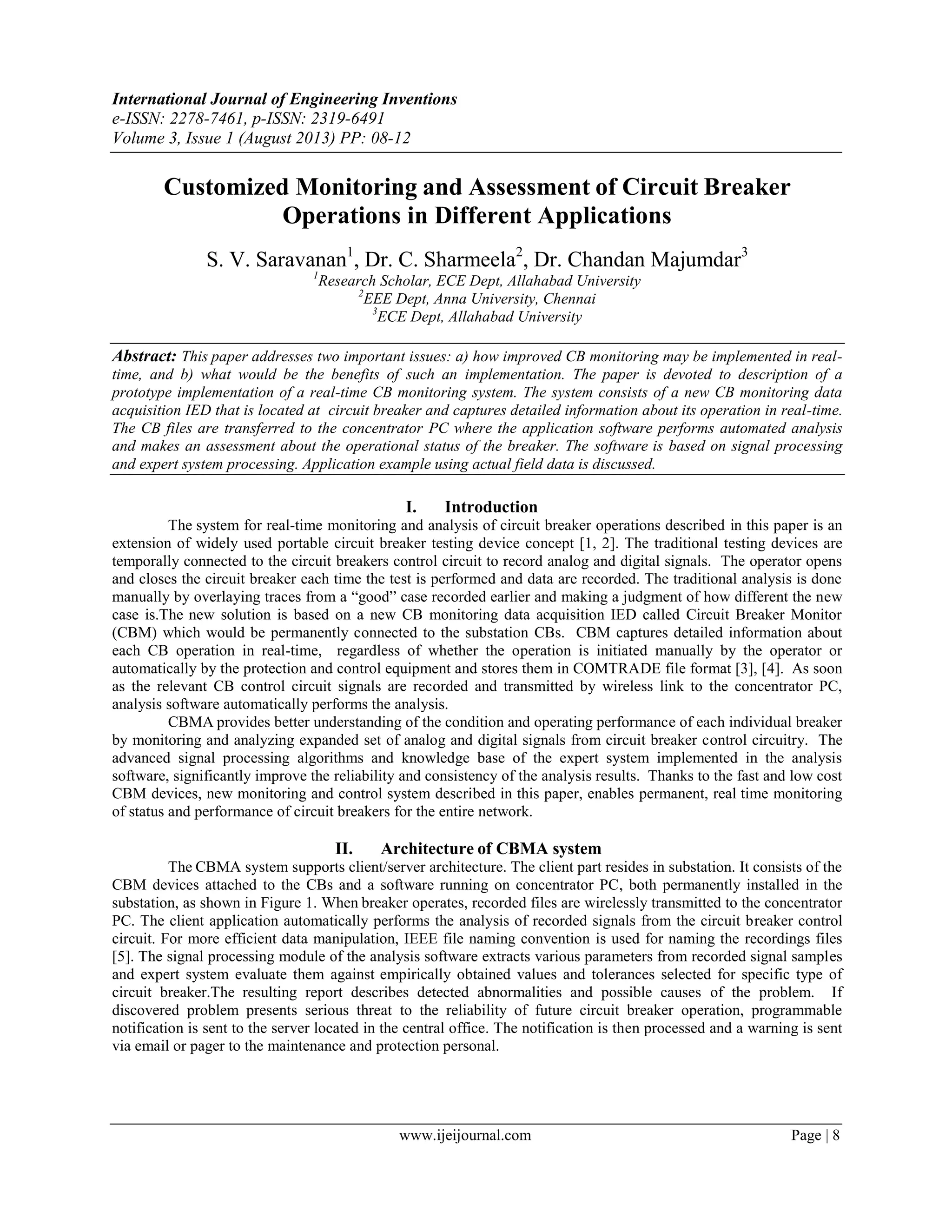 International Journal of Engineering Inventions
e-ISSN: 2278-7461, p-ISSN: 2319-6491
Volume 3, Issue 1 (August 2013) PP: 08-12
www.ijeijournal.com Page | 8
Customized Monitoring and Assessment of Circuit Breaker
Operations in Different Applications
S. V. Saravanan1
, Dr. C. Sharmeela2
, Dr. Chandan Majumdar3
1
Research Scholar, ECE Dept, Allahabad University
2
EEE Dept, Anna University, Chennai
3
ECE Dept, Allahabad University
Abstract: This paper addresses two important issues: a) how improved CB monitoring may be implemented in real-
time, and b) what would be the benefits of such an implementation. The paper is devoted to description of a
prototype implementation of a real-time CB monitoring system. The system consists of a new CB monitoring data
acquisition IED that is located at circuit breaker and captures detailed information about its operation in real-time.
The CB files are transferred to the concentrator PC where the application software performs automated analysis
and makes an assessment about the operational status of the breaker. The software is based on signal processing
and expert system processing. Application example using actual field data is discussed.
I. Introduction
The system for real-time monitoring and analysis of circuit breaker operations described in this paper is an
extension of widely used portable circuit breaker testing device concept [1, 2]. The traditional testing devices are
temporally connected to the circuit breakers control circuit to record analog and digital signals. The operator opens
and closes the circuit breaker each time the test is performed and data are recorded. The traditional analysis is done
manually by overlaying traces from a “good” case recorded earlier and making a judgment of how different the new
case is.The new solution is based on a new CB monitoring data acquisition IED called Circuit Breaker Monitor
(CBM) which would be permanently connected to the substation CBs. CBM captures detailed information about
each CB operation in real-time, regardless of whether the operation is initiated manually by the operator or
automatically by the protection and control equipment and stores them in COMTRADE file format [3], [4]. As soon
as the relevant CB control circuit signals are recorded and transmitted by wireless link to the concentrator PC,
analysis software automatically performs the analysis.
CBMA provides better understanding of the condition and operating performance of each individual breaker
by monitoring and analyzing expanded set of analog and digital signals from circuit breaker control circuitry. The
advanced signal processing algorithms and knowledge base of the expert system implemented in the analysis
software, significantly improve the reliability and consistency of the analysis results. Thanks to the fast and low cost
CBM devices, new monitoring and control system described in this paper, enables permanent, real time monitoring
of status and performance of circuit breakers for the entire network.
II. Architecture of CBMA system
The CBMA system supports client/server architecture. The client part resides in substation. It consists of the
CBM devices attached to the CBs and a software running on concentrator PC, both permanently installed in the
substation, as shown in Figure 1. When breaker operates, recorded files are wirelessly transmitted to the concentrator
PC. The client application automatically performs the analysis of recorded signals from the circuit breaker control
circuit. For more efficient data manipulation, IEEE file naming convention is used for naming the recordings files
[5]. The signal processing module of the analysis software extracts various parameters from recorded signal samples
and expert system evaluate them against empirically obtained values and tolerances selected for specific type of
circuit breaker.The resulting report describes detected abnormalities and possible causes of the problem. If
discovered problem presents serious threat to the reliability of future circuit breaker operation, programmable
notification is sent to the server located in the central office. The notification is then processed and a warning is sent
via email or pager to the maintenance and protection personal.
 
