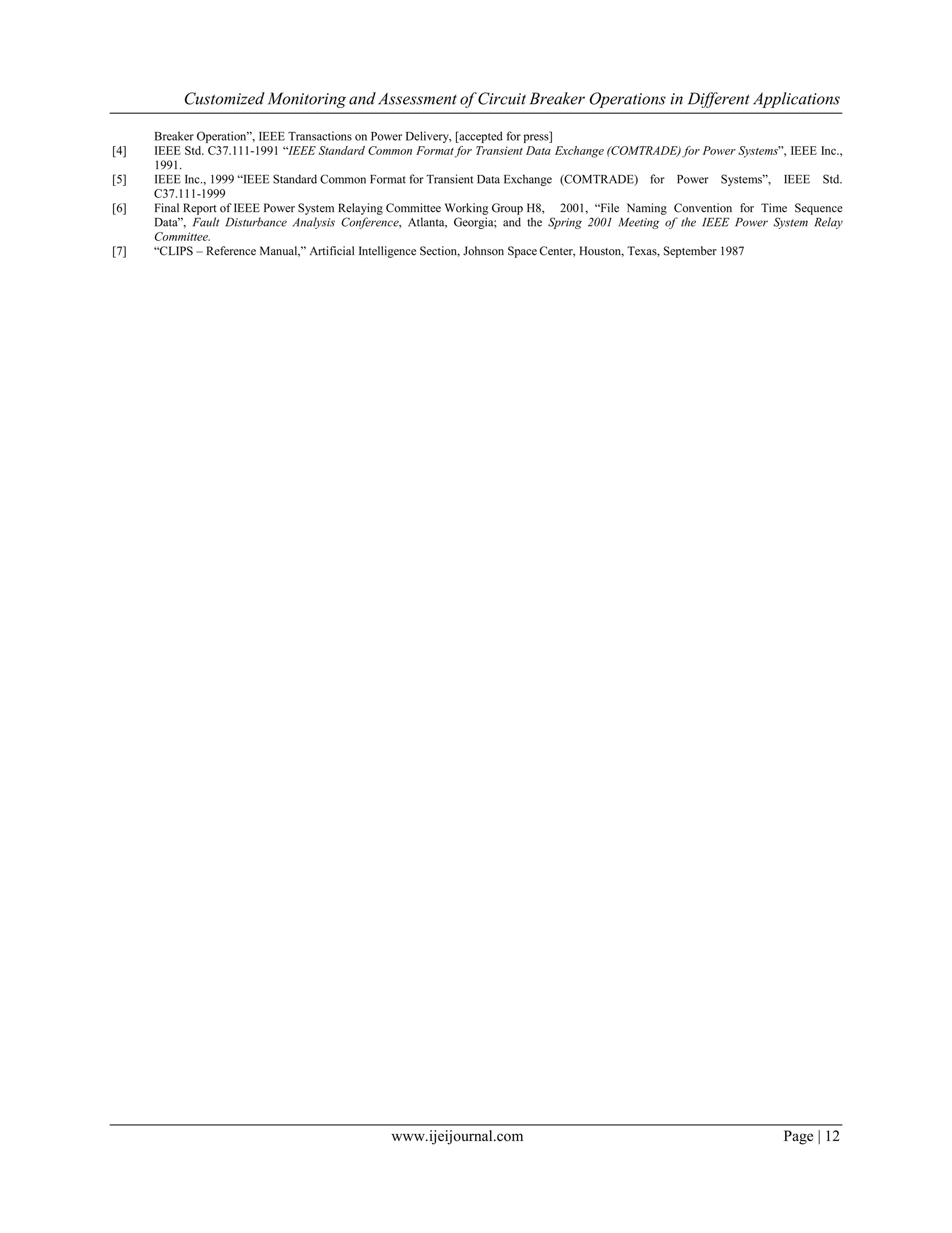 Customized Monitoring and Assessment of Circuit Breaker Operations in Different Applications
www.ijeijournal.com Page | 12
Breaker Operation”, IEEE Transactions on Power Delivery, [accepted for press]
[4] IEEE Std. C37.111-1991 “IEEE Standard Common Format for Transient Data Exchange (COMTRADE) for Power Systems”, IEEE Inc.,
1991.
[5] IEEE Inc., 1999 “IEEE Standard Common Format for Transient Data Exchange (COMTRADE) for Power Systems”, IEEE Std.
C37.111-1999
[6] Final Report of IEEE Power System Relaying Committee Working Group H8, 2001, “File Naming Convention for Time Sequence
Data”, Fault Disturbance Analysis Conference, Atlanta, Georgia; and the Spring 2001 Meeting of the IEEE Power System Relay
Committee.
[7] “CLIPS – Reference Manual,” Artificial Intelligence Section, Johnson Space Center, Houston, Texas, September 1987
 