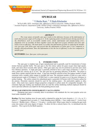 International Journal of Computational Engineering Research||Vol, 03||Issue, 11||

SPURGEAR
1,

T.Shoba Rani, 2, T.Dada Khalandar

1

2

M.Tech (ME), INTL- Anantapur (Dt), Affiliated to JNTUA University, Andhra Pradesh, INDIA.
Assistant Professor, Department of ME, INTELL ENGG. COLLEGE Anantapur (Dt), Affiliated to JNTUA
University, Andhra Pradesh, INDIA.

ABSTRACT
The creep nature of metallic spur gear results in the deficiency because of the deformation of
teeth when pressure angle of 20 acting on it. At the replacing points of tooth between driving and driven
the disturbances such as in-evitable random noise, elastic deformation and manufacturing error,
alignment error in assembly all these together causes the high level of gear vibration and noise and
leads to loss in efficiency. The main motto is to reduce the deformation of teeth, by replacing the metallic
cast iron gear with Nylon gear and proved that the deformation of Nylon gear is less compared to
metallic and polycarbonate. Since the deformation is less the loss in efficiency is also less compared to
metallic gear.

KEYWORDS: Gear, Spur gear, nylon spur gear.

I.

INTRODUCTION

The spur gear is simplest type of gear manufactured and is generally used for transmission of rotary
motion between parallel shafts. The spur gear is the first choice option for gears except when high speeds,
loads, and ratios direct towards other options. Other gear types may also be preferred to provide more silent
low-vibration operation. A single spur gear is generally selected to have a ratio range of between 1:1 and 1:6
with a pitch line velocity up to 25 m/s. The spur gear has an operating efficiency of 98-99%. The pinion is
made from a harder material than the wheel. A gear pair should be selected to have the highest number of teeth
consistent with a suitable safety margin in strength and wear. The minimum number of teeth on a gear with a
normal pressure angle of 20 degrees is 18.Mild steel is a poor material for gears as as it has poor resistance to
surface loading. The carbon content for unhardened gears is generally 0.4%(min) with 0.55%(min) carbon for
the pinions. Dissimilar materials should be used for the meshing gears - this particularly applies to alloy
steels. Alloy steels have superior fatigue properties compared to carbon steels for comparable strengths. For
extremely high gear loading case hardened steels are used the surface hardening method employed should be
such to provide sufficient case depth for the final grinding process used.
SPUR GEAR STRENGTH AND DURABILITY CALCULATIONS:
Designing spur gears is normally done in accordance with standards the two most popular series are
listed under standards below:
Bending :The basic bending stress for gear teeth is obtained by using the Lewis formula σ = Ft / ( ba. m. Y )
where F t = Tangential force on tooth, σ = Tooth Bending stress (MPa)b a = Face width (mm),Y = Lewis Form
Factor,m = Module (mm), v Where y = Y/π and p = circular pitch .When a gear wheel is rotating the gear teeth
come into contact with some degree of impact. To allow for this a velocity factor ( Kv ) is introduced into the
equation. This is given by the Barth equation.

||Issn 2250-3005 ||

||November||2013||

Page 7

 