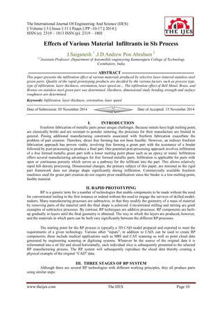 The International Journal Of Engineering And Science (IJES)
|| Volume || 3 || Issue || 11 || Pages || PP -10-17 || 2014 ||
ISSN (e): 2319 – 1813 ISSN (p): 2319 – 1805
www.theijes.com The IJES Page 10
Effects of Various Material Infiltrants in Sls Process
J.Saiganesh 1
,J.D.Andrew Pon Abraham 2
1,2
Assistant Professor ,Department of Automobile engineering Kumaraguru College of Technology
Coimbatore, India
--------------------------------------------------- ABSTRACT -----------------------------------------------------
This paper presents the infiltration effect of various materials produced by selective laser sintered stainless steel
green parts. Quality of the rapid prototyping products are decided by the various factors such as process type,
type of infiltration, layer thickness, orientation, laser speed etc.,. The infiltration effect of Bell Metal, Brass, and
Bronze on stainless steel green part was determined. Hardness, dimensional study bending strength and surface
roughness are determined.
Keywords: Infiltration, layer thickness, orientation, laser speed
---------------------------------------------------------------------------------------------------------------------------
Date of Submission: 05 November 2014 Date of Accepted: 15 November 2014
---------------------------------------------------------------------------------------------------------------------------
I. INTRODUCTION
Freeform fabrication of metallic parts poses unique challenges. Because metals have high melting point,
are classically brittle and are resistant to powder sintering, the processes for their manufacture are limited in
general. Posing additional manufacturing constraints associated with freeform fabrication exacerbate the
problem of part creation. Therefore, direct free forming has not been feasible. However, an indirect freeform
fabrication approach has proven viable, involving free forming a green part with the assistance of a binder
followed by post-processing to produce a final part. One potential post-processing approach involves infiltration
of a free formed metallic green part with a lower melting point phase such as an epoxy or metal. Infiltration
offers several manufacturing advantages for free formed metallic parts. Infiltration is applicable for parts with
open or continuous porosity which serves as a pathway for the infiltrant into the part. This allows relatively
rapid full density processing. Dimensional changes, the primary subject of this paper, are minimal as the rigid
part framework does not change shape significantly during infiltration. Commercially available freeform
machines used for green part creation do not require prior modification since the binder is a low-melting-point,
fusible material.
II. RAPID PROTOTYPING
RP is a generic term for a number of technologies that enable components to be made without the need
for conventional tooling in the first instance or indeed without the need to engage the services of skilled model-
makers. Many manufacturing processes are subtractive, in that they modify the geometry of a mass of material
by removing parts of the material until the final shape is achieved. Conventional milling and turning are good
examples of subtractive processes. By contrast, RP techniques are additive processes. RP components are built-
up gradually in layers until the final geometry is obtained. The way in which the layers are produced, however,
and the materials in which parts can be built vary significantly between the different RP processes.
The starting point for the RP process is typically a 3D CAD model prepared and exported to meet the
requirements of a given technology. Various other “inputs”, in addition to CAD, can be used to create RP
components; these include medical applications such as MRI and CAT scanning as well as point cloud data
generated by engineering scanning or digitising systems. Whatever be the source of the original data it is
reformatted into a stl file and sliced horizontally, each individual slice is subsequently presented to the selected
RP manufacturing process. The RP system will subsequently reproduce the sliced data thereby creating a
physical example of the original “CAD” data.
III. THREE STAGES OF RP SYSTEM
Although there are several RP technologies with different working principles, they all produce parts
using similar steps:
 