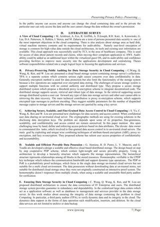 Preserving Privacy Policy- Preserving …
www.ijesi.org 7 | Page
In the public anyone can access and anyone can change the cloud containing data and in the private the
particular user can only access the data and the user cannot change the data without the owner's permission.
II. LITERATURE SURVEY
A View of Cloud Computing : M. Armbrust, A. Fox, R. Griffith, A. D.Joseph, R.H. Katz, A. Konwinski, G.
Lee, D.A. Patterson, A. Rabkin, I. Stoica, and M. Zaharia are a term of persons presented data security is one of
the most important objections in the cloud computing. There is also analysis about storage area as hard disk,
virtual machine memory contents and its requirements for audit-ability. Namely user-level encryption of
storage is common for high-value data outside the cloud architecture, its tools and existing user information are
available. This cloud approach was successfully used by TC3, in the area of healthcare company. This is used
for access of data about patient records and claims, when moving their compliant application to AWS. Audit-
ability could be added as an additional layer within the virtualized guest OS, and its audit-ability and confidence
providing facilities to improve more security into the applications development and centralizing. Theses
software responsibilities related into a single logical layer to focusing the applications and services.
B. Privacy-Preserving Public Auditing for Data Storage Security in Cloud Computing : C.Wang, Q.
Wang, K. Ren, and W. Lou are presented a cloud based storage system containing storage server’s collections.
TPA is a separate system which contains serious eight causes concerns over data confidentiality in data.
Generally encryption method is used for data protection but also limit the functionality of the storage system
because a few operations are supported over encrypted data storing. The challenges of secure storage system is
support multiple functions with no central authority and distributed type. They propose a secure storage
distributed system which propose a threshold proxy re-encryption scheme to integrate decentralized code. The
distributed storage supports secure, retrieval and robust type of data storage. In the retrieval supporting secure
storage distributed system a user can forward any type of data into storage servers and other user cannot able to
retrieving the data recovery. The main technical contribution is proxy re-encryption scheme, which supports
encrypted type messages to perform encoding. They suggest suitable parameters for the number of dispatched
message copies to storage servers and the storage servers are queried by using a key server.
C. Achieving Secure, Scalable, and Fine-Grained Data Access Control in Cloud Computing : S. Yu, C.
Wang, K. Ren and W. Lou are presented new challenges for data security and access control. When confidential
user data sharing on un-trusted cloud server. The cryptographic methods are using for existing solutions in the
disclosing data decryption keys. The problem are depends upon some of its properties fine-graininess,
scalability, and confidentiality and access control are remain unresolved. In this paper mention this open
challenging issue by hand, define and enforcing access policies based on data attributes, The elevate data owner
to commutated this tasks ,which involved in fine-grained data access control in to un-trusted cloud servers .The
main goal by exploiting and unique wise combining techniques of attribute-based encryption (ABE), proxy re-
encryption, and lazy re-encryption. They proposed scheme has salient user access properties of confidentiality
and accountability.
D. Scalable and Efficient Provable Data Possession : G. Ateniese, R. D. Pietro, L. V. Mancini, and G.
Tsudik are developed a design a scalable and effective cloud based distributed storage. The design based on step
by step cooperative PDP scheme, which contain light-weight and secure provably property. Using in
architecture to develop a hierarchy structure which supports file storage representation. The hierarchical
structure represents relationships among all blocks in the stored resources. Homomorphic verifiable is the CPDP
key technique which reduces the communication bandwidth and support dynamic type operations.. The PDP or
PoR is a probabilistic proof technique, which focus in the single data storage un-trusted cloud servers but not
suitable for a multi cloud environment. The data possession without downloading data at un-trusted stores, not
suitable for distributed cloud storage since they were not originally constructed on interactive proof system. The
homomorphic doesn’t responses from multiple clouds, when using a scalable and unsuitable third party auditor
for verification.
E. Ensuring Data Storage Security in Cloud Computing : C. Wang, Q. Wang, K. Ren, and W. Lou are
proposed distributed architecture to ensure the data correctness of IT Enterprise and users. The distributed
storage system provides guarantee in redundancy and dependability. In the centralized large data centers which
act as a application software as well as databases to management and services provider in the data storage
server. In this work studies about ensuring the integrity of data storage containing the problem in cloud
Computing. In particular, a third party auditor (TPA), to verify dynamic data and its integrity in the cloud. The
dynamics data support in the forms of data operation such modification, insertion, and deletion. So the cloud
data services are not limited to archive or data backup.
 