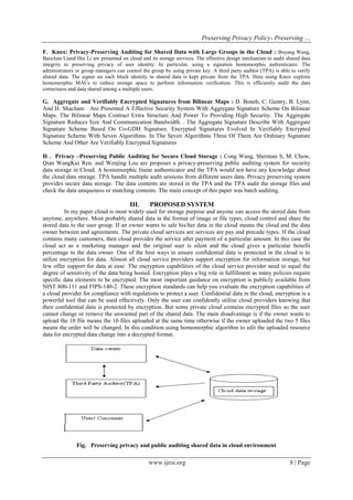 Preserving Privacy Policy- Preserving …
www.ijesi.org 8 | Page
F. Knox: Privacy-Preserving Auditing for Shared Data with Large Groups in the Cloud : Boyang Wang,
Baochun Liand Hui Li are presented on cloud and its storage services. The effective design mechanism to audit shared data
integrity to preserving privacy of user identity. In particular, using a signature homomorphic authenticator. The
administrators or group managers can control the group by using private key. A third party auditor (TPA) is able to verify
shared data. The signer on each block identity in shared data is kept private from the TPA. Here using Knox exploits
homomorphic MACs to reduce storage space to perform information verification. This is efficiently audit the data
correctness and data shared among a multiple users.
G. Aggregate and Verifiably Encrypted Signatures from Bilinear Maps : D. Boneh, C. Gentry, B. Lynn,
And H. Shacham Are Presented A Effective Security System With Aggregate Signature Scheme On Bilinear
Maps. The Bilinear Maps Contract Extra Structure And Power To Providing High Security. The Aggregate
Signature Reduces Size And Communication Bandwidth. . The Aggregate Signature Describe With Aggregate
Signature Scheme Based On Co-GDH Signature. Encrypted Signatures Evolved In Verifiably Encrypted
Signature Scheme With Seven Algorithms. In The Seven Algorithms Three Of Them Are Ordinary Signature
Scheme And Other Are Verifiably Encrypted Signatures
H . Privacy –Preserving Public Auditing for Secure Cloud Storage : Cong Wang, Sherman S, M. Chow,
Qian WangKui Ren, and Wenjing Lou are proposes a privacy-preserving public auditing system for security
data storage in Cloud. A homomorphic linear authenticator and the TPA would not have any knowledge about
the cloud data storage. TPA handle multiple audit sessions from different users data. Privacy preserving system
provides secure data storage. The data contents are stored in the TPA and the TPA audit the storage files and
check the data uniqueness or matching contents. The main concept of this paper was batch auditing.
III. PROPOSED SYSTEM
In my paper cloud is most widely used for storage purpose and anyone can access the stored data from
anytime, anywhere. Most probably shared data in the format of image or file types, cloud control and share the
stored data to the user group. If an owner wants to sale his/her data in the cloud means the cloud and the data
owner between and agreements. The private cloud services are services are pay and precede types. If the cloud
contains many customers, then cloud provides the service after payment of a particular amount. In this case the
cloud act as a marketing manager and the original user is silent and the cloud gives a particular benefit
percentage to the data owner. One of the best ways to ensure confidential data is protected in the cloud is to
utilize encryption for data. Almost all cloud service providers support encryption for information storage, but
few offer support for data at ease. The encryption capabilities of the cloud service provider need to equal the
degree of sensitivity of the data being hosted. Encryption plays a big role in fulfillment as many policies require
specific data elements to be encrypted. The most important guidance on encryption is publicly available from
NIST 800-111 and FIPS-140-2. These encryption standards can help you evaluate the encryption capabilities of
a cloud provider for compliance with regulations to protect a user. Confidential data in the cloud, encryption is a
powerful tool that can be used effectively. Only the user can confidently utilize cloud providers knowing that
their confidential data is protected by encryption. But some private cloud contains encrypted files so the user
cannot change or remove the unwanted part of the shared data. The main disadvantage is if the owner wants to
upload the 10 file means the 10 files uploaded at the same time otherwise if the owner uploaded the two 5 files
means the order will be changed. In this condition using homomorphic algorithm to edit the uploaded resource
data for encrypted data change into a decrypted format.
Fig. Preserving privacy and public auditing shared data in cloud environment
 