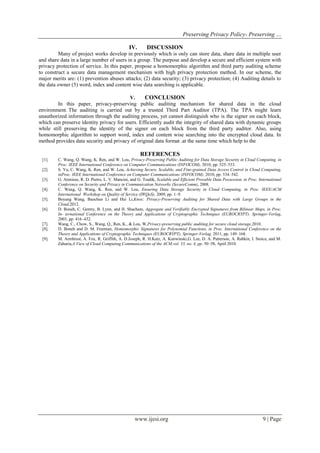 Preserving Privacy Policy- Preserving …
www.ijesi.org 9 | Page
IV. DISCUSSION
Many of project works develop in previously which is only can store data, share data in multiple user
and share data in a large number of users in a group. The purpose and develop a secure and efficient system with
privacy protection of service. In this paper, propose a homomorphic algorithm and third party auditing scheme
to construct a secure data management mechanism with high privacy protection method. In our scheme, the
major merits are: (1) prevention abuses attacks; (2) data security; (3) privacy protection; (4) Auditing details to
the data owner (5) word, index and content wise data searching is applicable.
V. CONCLUSION
In this paper, privacy-preserving public auditing mechanism for shared data in the cloud
environment. The auditing is carried out by a trusted Third Part Auditor (TPA). The TPA might learn
unauthorized information through the auditing process, yet cannot distinguish who is the signer on each block,
which can preserve identity privacy for users. Efficiently audit the integrity of shared data with dynamic groups
while still preserving the identity of the signer on each block from the third party auditor. Also, using
homomorphic algorithm to support word, index and content wise searching into the encrypted cloud data. In
method provides data security and privacy of original data format .at the same time which help to the
REFERENCES
[1]. C. Wang, Q. Wang, K. Ren, and W. Lou, Privacy-Preserving Public Auditing for Data Storage Security in Cloud Computing, in
Proc. IEEE International Conference on Computer Communications (INFOCOM), 2010, pp. 525–533.
[2]. S. Yu, C. Wang, K. Ren, and W. Lou, Achieving Secure, Scalable, and Fine-grained Data Access Control in Cloud Computing,
inProc. IEEE International Conference on Computer Communications (INFOCOM), 2010, pp. 534–542.
[3]. G. Ateniese, R. D. Pietro, L. V. Mancini, and G. Tsudik, Scalable and Efficient Provable Data Possession, in Proc. International
Conference on Security and Privacy in Communication Networks (SecureComm), 2008.
[4]. C. Wang, Q. Wang, K. Ren, and W. Lou, Ensuring Data Storage Security in Cloud Computing, in Proc. IEEE/ACM
International Workshop on Quality of Service (IWQoS), 2009, pp. 1–9.
[5]. Boyang Wang, Baochun Li and Hui Li,Knox: Privacy-Preserving Auditing for Shared Data with Large Groups in the
Cloud,2012.
[6]. D. Boneh, C. Gentry, B. Lynn, and H. Shacham, Aggregate and Verifiably Encrypted Signatures from Bilinear Maps, in Proc.
In- ternational Conference on the Theory and Applications of Cryptographic Techniques (EUROCRYPT). Springer-Verlag,
2003, pp. 416–432.
[7]. Wang, C., Chow, S., Wang, Q., Ren, K., & Lou, W,Privacy-preserving public auditing for secure cloud storage,2010.
[8]. D. Boneh and D. M. Freeman, Homomorphic Signatures for Polynomial Functions, in Proc. International Conference on the
Theory and Applications of Cryptographic Techniques (EUROCRYPT). Springer-Verlag, 2011, pp. 149–168.
[9]. M. Armbrust, A. Fox, R. Griffith, A. D.Joseph, R. H.Katz, A. Konwinski,G. Lee, D. A. Patterson, A. Rabkin, I. Stoica, and M.
Zaharia,A View of Cloud Computing,Communications of the ACM,vol. 53, no. 4, pp. 50–58, Apirl 2010.
 
