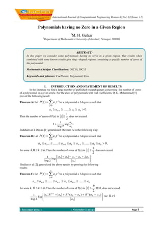 International Journal of Computational Engineering Research||Vol, 03||Issue, 11||

Polynomials having no Zero in a Given Region
1

M. H. Gulzar

1

Department of Mathematics University of Kashmir, Srinagar 190006

ABSTRACT:
In this paper we consider some polynomials having no zeros in a given region. Our results when
combined with some known results give ring –shaped regions containing a specific number of zeros of
the polynomial.
Mathematics Subject Classification: 30C10, 30C15

Keywords and phrases: Coefficient, Polynomial, Zero.

I.

INTRODUCTION AND STATEMENT OF RESULTS

In the literature we find a large number of published research papers concerning the number of zeros
of a polynomial in a given circle. For the class of polynomials with real coefficients, Q. G. Mohammad [5]
proved the following result:


Theorem A: Let

P( z )   a j z j be a polynomial o f degree n such that
j 0

an  an1  ......  a1  a0  0 .
1
Then the number of zeros of P(z) in z 
does not exceed
2
a
1
log n .
log 2
a0
Bidkham an d Dewan [1] generalized Theorem A in the following way:
1



Theorem B: Let

P( z )   a j z j be a polynomial o f degree n such that
j 0

a n  a n1  ......  a k 1  a k  a k 1  ......  a1  a0  0 ,
1
for some k ,0  k  n .Then the number of zeros of P(z) in z 
does not exceed
2
 a  a0  a n  a0  2 a k
1

log  n
log 2
a0



.





Ebadian et al [2] generalized the above results by proving the following
results:


Theorem C: Let

P( z )   a j z j be a polynomial o f degree n such that
j 0

a n  a n1  ......  a k 1  a k  a k 1  ......  a0
for some k, 0  k  n .Then the number of zeros of P(z) in

z 

R
,R>0, does not exceed
2

 a n R n 1  a 0  R k (a k  a 0 )  R n (a k  a n ) 
1

 for R  1
log 

log 2
a0





|| Issn 2250-3005 ||

|| November || 2013 ||

Page 8

 
