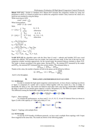Performance Evaluation Of High Speed Congestion Control Protocols
www.iosrjournals.org 15 | Page
Illinois TCP [11] : Similar to standard TCP, Illinois-TCP increases the congestion window by using two
parameters α and β, it is based on packet loss to define the congestion window value, however the values of α
and β are not constant by using the delays.
When receiving an ACK:
cwnd = cwnd +
α
𝑐𝑤𝑛𝑑
When losing packets:
cwnd = (1- β) × cwnd
With :
α = 𝑓1(𝑑 𝑎 ) =
α 𝑚𝑎𝑥 𝑑 𝑎 ≤ 𝑑1
𝑘1
𝑘2+ 𝑑 𝑎
𝑜𝑡ℎ𝑒𝑟𝑤𝑖𝑠𝑒
β = 𝑓2(𝑑 𝑎 ) =
β 𝑚𝑖𝑛
𝑑 𝑎 ≤ 𝑑2
𝑘3 + 𝑘4 𝑑 𝑎 𝑑2 < 𝑑 𝑎 < 𝑑3
β 𝑚𝑎𝑥
𝑜𝑡ℎ𝑒𝑟𝑤𝑖𝑠𝑒
𝑘1 =
(𝑑 𝑚 − 𝑑1) α 𝑚𝑖𝑛 α 𝑚𝑎𝑥
α 𝑚𝑎𝑥 − α 𝑚𝑖𝑛
*
𝑘2 =
(𝑑 𝑚 − 𝑑1) α 𝑚𝑖𝑛
α 𝑚𝑎𝑥 − α 𝑚𝑖𝑛
- 𝑑1
𝑘3 =
β 𝑚𝑖𝑛 𝑑3− β 𝑚𝑎𝑥 𝑑2
𝑑3− 𝑑2
*𝑘4 =
β 𝑚𝑎𝑥 − β 𝑚𝑖𝑛
𝑑3− 𝑑2
α 𝑚𝑖𝑛 =
𝑘1
𝑘2+ 𝑑 𝑚𝑜𝑦
, α 𝑚𝑎𝑥 =
𝑘1
𝑘2+ 𝑑1
β 𝑚𝑖𝑛
= 𝑘3 + 𝑘4 𝑑2 , β 𝑚𝑎𝑥
=𝑘3 + 𝑘4 𝑑3
YeAH TCP [12] the algorithm starts with the Slow Start if cwnd < ssthresh and Scalable TCP once cwnd
reaches the ssthresh. This protocol uses two modes, fast mode and slow mode. In the case of the fast one, the
congestion window increases aggressively, for the second mode, the protocol behaves similarly to Reno TCP.
The mode is chosen according to the queue status. Having RTTBASE the minimal RTT measured by the sender
and RTTMIN the minimal RTT estimated from the current window. The estimated delay is:
RTTqueue = RTTmin − RTTbase
Thanks to this value, the number of packet on hold in the queue can be defined as follows:
Q = RTTqueue × G = RTTqueue ×
cwnd
RTTmin
And G is the throughput.
II. SIMULATION AND PERFORMANCES EVALUATION
2.1. Architecture
In order to simulate the high speed congestion control protocols, we have chosen a topology (as shown
in figure 1) composed of a sender and a receiver linked together with two routers by a line of 1Gbps of
bandwidth, the delay is 1ms. The routers are linked to each other with a line having a bandwidth of 200Mbps,
the delay is equal to 92 ms and the queue capacity is exactly 100 packets [13]. The MSS size equals 1460 bytes.
The differences among the bandwidths capacities provoke congestion.
Figure 1. Basic topology
To evaluate the performances, we have used 2, 4, 6, 8, 10, 12, 16 and 24 identical flows (as shown in
figure 2) with a link capacity of 1 Gbps and a delay of 1 ms.
Figure 2. Topology with multiple flows
2.2. TCP-Friendly
To test the TCP Friendly of different protocols, we have used a multiple flows topology with 4 input
flows triggered at the same time. The results are shown in the following graphs:
 