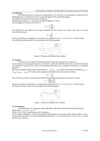 Performance Evaluation Of High Speed Congestion Control Protocols
www.iosrjournals.org 17 | Page
2.3. Efficiency
The efficiency (rate of utilization or performance) of a network is the percentage of utilization [14].
Mathematically, it is the division of the average throughput by the optimal throughput.
An efficient network uses the maximum of capacity.
The following variable 𝑞𝑖 is used as the average throughput of a flow i.
The throughput of a source with n flows is:
𝑄 =
1
𝑛
𝑞𝑖
𝑛
𝑖=1
We calculate the ratio between the average throughput and the optimal one which is the result of an ideal
network performance:
𝐸 =
𝑄
𝑄 𝑜𝑝𝑡
We have used these two topologies to simulate the seven protocols for 1, 2, 4, 6, 8, 10, 12, 16 and 24 flows.
The efficiency calculus results are as mentioned in the following graph:
Figure 4. Efficiency for different flow numbers
2.4. Fairness
The fairness is the attempt of sharing the network capacities among users in a fair way.
For the purpose of measuring the fairness, one method is used in the networks field which is called the Maximin
law proposed by Raj Jain [15]. Here is the procedure that allows us to calculate the fairness of a proposed
algorithm:
Having an algorithm that provides the distribution vi = [x1, x2,…,xn] instead of the optimal distribution vopt =
[x1,opt , x2,opt , … , xn,opt ]. We calculate the standardized distribution for every source as follows:
𝑋𝑖 =
𝑥𝑖
𝑥 𝑜𝑝𝑡
Thus, the fairness index F equals the sum of distributions squared and divided by the square of sums:
𝐹 =
( 𝑋𝑖
𝑛
𝑖=1 )²
𝑛 𝑋𝑖²𝑛
𝑖=1
We have used these two topologies to simulate the seven protocols for 1, 2, 4, 6, 8, 10, 12, 16 and 24 flows.
The fairness calculus results are as mentioned in the following graph:
Figure 5. Fairness for different flow numbers
2.5. Performance
The performance of a congestion control algorithm is the relation between efficiency and fairness:
Performance = α × E + (1 – α) × F
With α = [0,1.. 0,9], E the efficiency and F the fairness.
For the different algorithms, we have calculated the performances for a network rather efficient with α = 0,8, a
network rather fair with α = 0,2 and a balanced network when α = 0,5. The results for 1, 2, 4, 6, 8, 10, 12, 16 and
24 flows are as follows:
 