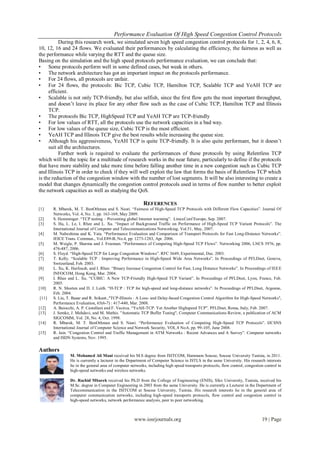 Performance Evaluation Of High Speed Congestion Control Protocols
www.iosrjournals.org 19 | Page
During this research work, we simulated seven high speed congestion control protocols for 1, 2, 4, 6, 8,
10, 12, 16 and 24 flows. We evaluated their performances by calculating the efficiency, the fairness as well as
the performance while varying the RTT and the queue size.
Basing on the simulation and the high speed protocols performance evaluation, we can conclude that:
• Some protocols perform well in some defined cases, but weak in others.
• The network architecture has got an important impact on the protocols performance.
• For 24 flows, all protocols are unfair.
• For 24 flows, the protocols: Bic TCP, Cubic TCP, Hamilton TCP, Scalable TCP and YeAH TCP are
efficient.
• Scalable is not only TCP-friendly, but also selfish, since the first flow gets the most important throughput,
and doesn’t leave its place for any other flow such as the case of Cubic TCP, Hamilton TCP and Illinois
TCP.
• The protocols Bic TCP, HighSpeed TCP and YeAH TCP are TCP-friendly
• For low values of RTT, all the protocols use the network capacities in a bad way.
• For low values of the queue size, Cubic TCP is the most efficient.
• YeAH TCP and Illinois TCP give the best results while increasing the queue size.
• Although his aggressiveness, YeAH TCP is quite TCP-friendly. It is also quite performant, but it doesn’t
suit all the architectures.
Further work is required to evaluate the performances of these protocols by using Relentless TCP
which will be the topic for a multitude of research works in the near future, particularly to define if the protocols
that have more stability and take more time before falling another time in a new congestion such as Cubic TCP
and Illinois TCP in order to check if they will well exploit the law that forms the basis of Relentless TCP which
is the reduction of the congestion window with the number of lost segments. It will be also interesting to create a
model that changes dynamically the congestion control protocols used in terms of flow number to better exploit
the network capacities as well as studying the QoS.
REFERENCES
[1] R. Mbarek, M. T. BenOthman and S. Nasri. “Fairness of High-Speed TCP Protocols with Different Flow Capacities”. Journal Of
Networks, Vol. 4, No. 3, pp. 163-169, May 2009.
[2] S. Hemminger. “TCP testing – Preventing global Internet warming”. LinuxConf Europe, Sep. 2007.
[3] S. Ha, L. Le, I. Rhee and L. Xu. “Impact of Background Traffic on Performance of High-Speed TCP Variant Protocols”. The
International Journal of Computer and Telecommunications Networking, Vol.51, May, 2007.
[4] M. Nabeshima and K. Yata. “Performance Evaluation and Comparison of Transport Protocols for Fast Long-Distance Networks”.
IEICE Trans. Commun., Vol.E89-B, No.4, pp. 1273-1283, Apr. 2006.
[5] M. Weigle, P. Sharma and J. Freeman. “Performance of Competing High-Speed TCP Flows”. Networking 2006, LNCS 3976, pp.
476-487, 2006.
[6] S. Floyd. “High-Speed TCP for Large Congestion Windows”. RFC 3649, Experimental, Dec. 2003.
[7] T. Kelly. “Scalable TCP : Improving Performance in High-Speed Wide Area Networks”. In Proceedings of PFLDnet, Geneva,
Switzerland, Feb. 2003.
[8] L. Xu, K. Harfoush, and I. Rhee. “Binary Increase Congestion Control for Fast, Long Distance Networks”. In Proceedings of IEEE
INFOCOM, Hong Kong, Mar. 2004.
[9] I. Rhee and L. Xu. “CUBIC: A New TCP-Friendly High-Speed TCP Variant”. In Proceedings of PFLDnet, Lyon, France, Feb.
2005.
[10] R. N. Shorten and D. J. Leith. “H-TCP : TCP for high-speed and long-distance networks”. In Proceedings of PFLDnet, Argonne,
Feb. 2004.
[11] S. Liu, T. Basar and R. Srikant.,"TCP-Illinois : A Loss- and Delay-based Congestion Control Algorithm for High-Speed Networks",
Performance Evaluation, 65(6-7) : 417-440, Mar. 2008.
[12] A. Baiocchi, A. P. Castellani and F. Vacirca. “YeAH-TCP: Yet Another Highspeed TCP”. PFLDnet, Roma, Italy, Feb. 2007.
[13] J. Semke, J. Mahdavi, and M. Mathis. "Automatic TCP Buffer Tuning", Computer Communications Review, a publication of ACM
SIGCOMM, Vol. 28, No. 4, Oct. 1998.
[14] R. Mbarek, M. T. BenOthman and S. Nasri. “Performance Evaluation of Competing High-Speed TCP Protocols”. IJCSNS
International Journal of Computer Science and Network Security, VOL.8 No.6, pp. 99-105, June 2008.
[15] R. Jain. “Congestion Control and Traffic Management in ATM Networks : Recent Advances and A Survey”. Computer networks
and ISDN Systems, Nov. 1995.
Authors
M. Mohamed Ali Mani received his M.S degree from ISITCOM, Hammam Sousse, Sousse University Tunisia, in 2011.
He is currently a lecturer in the Department of Computer Science in ISTLS in the same University. His research interests
lie in the general area of computer networks, including high speed transports protocols, flow control, congestion control in
high-speed networks and wireless networks.
Dr. Rachid Mbarek received his Ph.D from the College of Engineering (ENIS), Sfax University, Tunisia, received his
M.Sc. degree in Computer Engineering in 2003 from the same University. He is currently a Lecturer in the Department of
Telecommunication in the ISITCOM at Sousse University, Tunisia. His research interests lie in the general area of
computer communication networks, including high-speed transports protocols, flow control and congestion control in
high-speed networks, network performance analysis, peer to peer networking.
 
